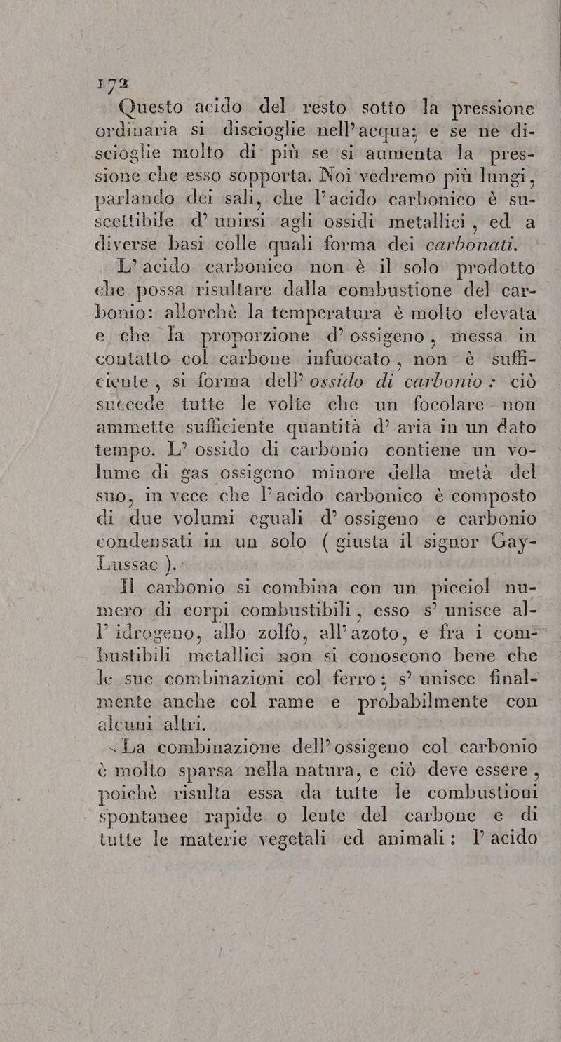 Questo acido del resto sotto la pressione ordinaria si discioglie nell'acqua; e se ne di- scioglie molto di più se si aumenta la pres- sione che esso sopporta. Noi vedremo più lungi, parlando dei sali, che Pacido carbonico è su- scettibile d’ unirsi agli ossidi metallici, ed a diverse basi colle quali forma dei carbonati. L’ acido carbonico non è il solo prodotto che possa risultare dalla combustione del car- bonio: allorchè la temperatura è molto elevata e che la proporzione d’ ossigeno, messa in contatto col carbone infuocato, non è suffi- ciente, si forma dell ossido di carbonio : ciò succede tutte le volte che un focolare non ammette sufliciente quantità d’ aria in un dato tempo. L’ ossido di carbonio contiene un vo- lume di gas ossigeno minore della metà del suo, in vece che l'acido carbonico è composto di due volumi eguali d’ ossigeno e carbonio condensati in un solo (giusta il signor Gay- Lussac ).: Il carbonio si combina con un picciol nu- mero di corpi combustibili, esso s’ unisce al- l’ idrogeno, allo zolfo, all’azoto, e fra i com- bustibili metallici non si conoscono bene che le sue combinazioni col ferro; s° unisce final- mente anche col rame e probabilmente con aleuni altri. <La combinazione dell’ ossigeno col carbonio è molto sparsa nella natura, e ciò deve essere , poichè risulta essa da tutte Île combustioni spontanee rapide o lente del carbone e di tutte le materie vegetali ed animali: 1° acido