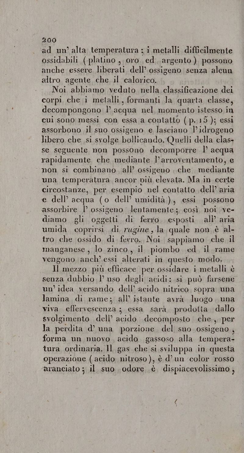 ad un’ alta temperatura a sii metalli difficilmente ossidabili (platino , oro. ed argento ) possono anche essere liberati. dell’ ossigeno senza alcun altro agente che il calorico. Noi abbiamo veduto nella classificazione dei corpi che 1 metalli, formanti la quarta classe, decompongono È acqua nel, momento istesso in cui sono messi con essa a contatto ( p. 15 ); essi assorbono il suo ossigeno e lasciano Pidrogeno libero che si svolge bollicando. Quelli della clas- se seguente non possono decomporre I acqua rapidamente che mediante l’arroventamento, e ‘non si combinano. all’ ossigeno . che mediante una temperatura ancor DIÙ elevata. Ma in certe circostanze, per esempio nel contatto dell aria e dell’ acqua (o dell’ umidità ),, essi possono assorbire |’ ossigeno lentamente; così. noi ve- diamo gli oggetti di ferro esposti all’ aria umida. coprirsi. di, rugine , la quale non è al- tro che ossido di ferro. Noi sappiamo che il manganese, lo zinco, il piombo ed. il rame vengono snai essi alterati in questo modo. Il mezzo più efficace per ossidare i metalli è senza dubbio l uso degli acidi: si può farsene un’ idea versando dell” acido nitrico, sopra una lamina di rame; all’ istante avrà luogo una viva effervescenza : essa sara prodotta dallo svolgimento dell’ acido. decomposto che., per la begli d’ una porzione del suo ossigeno forma un nuovo, acido gassoso alla tempera- tura ordinaria. Il gas che si sviluppa in questa operazione ( acido do) è d’un ‘color rosso ‘aranciato ; il suo odore è dispiacevolissimo ,