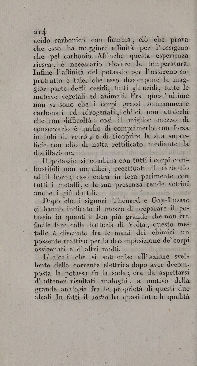 acido carbonico con fiamma, ciò che prova che esso. ha maggiore affinità per 1’ ossigeno che pel carbonio. Affinchè questa. esperienza riesca, è necessario elevare la temperatura. Infine l'affinità del potassio. per I’ ossigeno so- prattutto è tale, che esso decompone la mag- gior. parte degli ossi, tutti gli acidi, tutte le materie vegetali ed animali. Fra quest’ ultime non vi sono che i corpi grassi. sommamente carbonati ed .idrogenati, ch? ei. non attacchi che con difficoltà ; così. il. miglior mezzo di conservarlo è quello di comprimerlo con forza - in tubi di vetro 4 € di ricoprire la sua super- ficie con olio di nafta rettificato mediante la distillazione. Il potassio si combina con tutti 1 corpi com- bustibili non metallici, eccettuati il carboxio ed il boro; esso entra in lega parimente con tutti i metalli, e la sua presenza rende vetrini anche i più duttili. ( Dopo che i signori Thenard e Gay-Lussac ci hanno indicato il mezzo di preparare il po- tassio in quantità ben più grande che non era facile fare colla batteria di Volta, questo me- tallo è divennto fra le mani dei chimici «un possente reattivo per la decomposizione de’ corpi ossigenati e d’ altri molti. | L’alcali che si sottomise all’ azione svel- lente della corrente elettrica dopo aver decom- posta la potassa fu la soda; era da aspettarsi d’ ottener risultati analoghi, a motivo della grande analogia fra le proprietà di questi due alcali. In fatti il sodio ha quasi tutte le qualità
