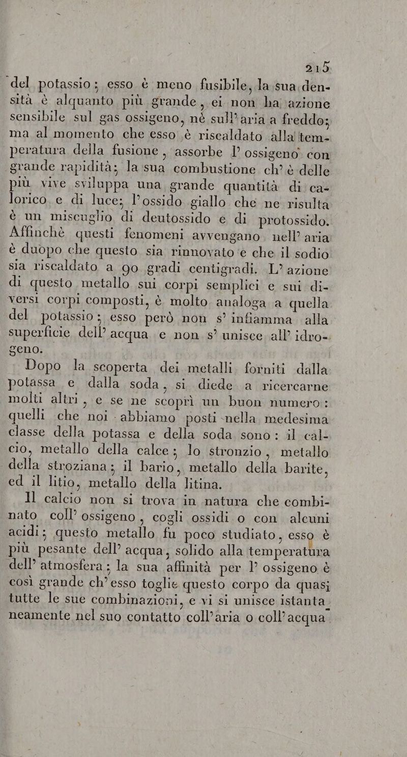 del potassio; esso è meno fusibile, la sua den- sità è alquanto più grande, ei non ha azione sensibile sul gas ossigeno, nè sull’aria a freddo; ma al momento che esso à riscaldato alla tem. peratura della fusione , assorbe I ossigeno con grande rapidità; la sua combustione ch? è delle più vive sviluppa una grande quantità di ca- Jorico.e di luce; l’ossido giallo che ne risulta è un miscuglio di deutossido e di protossido. Affinchè questi fenomeni avvengano. nell’ aria è duopo che questo. sia rinnovato ‘e che il sodio sia riscaldato a go gradi centigradi. L? azione di questo metallo sui corpi semplici e sui di- versi corpi composti, è. molto analoga a quella del potassio ; esso però non s’ inftamma alla superficie dell acqua e non s’ unisce. all idro- geno. Dopo la scoperta dei metalli. forniti dalla potassa e dalla soda, si diede a ricercarne molti altri > € se ne scoprì un buon numero: quelli che noi - abbiamo posti nella medesima classe della potassa e della soda sono: il cal- cio, metallo della calce ; lo stronzio, metallo della stroziana ; il bario, metallo della barite, ed il litio, metallo della litina. Il calcio non si trova in natura che combi- nato. coll ossigeno , cogli ossidi o con alcuni acidi; questo metallo fu poco studiato, esso è più pesante dell’ acqua, solido alla temperatura dell’ atmosfera; la sua ‘affinità per P ossigeno è così grande ch’ esso toglie questo corpo da quasi tutte le sue combinazioni, e vi si unisce istanta neamente nel suo contatto coll’aria 0 coll’acqua