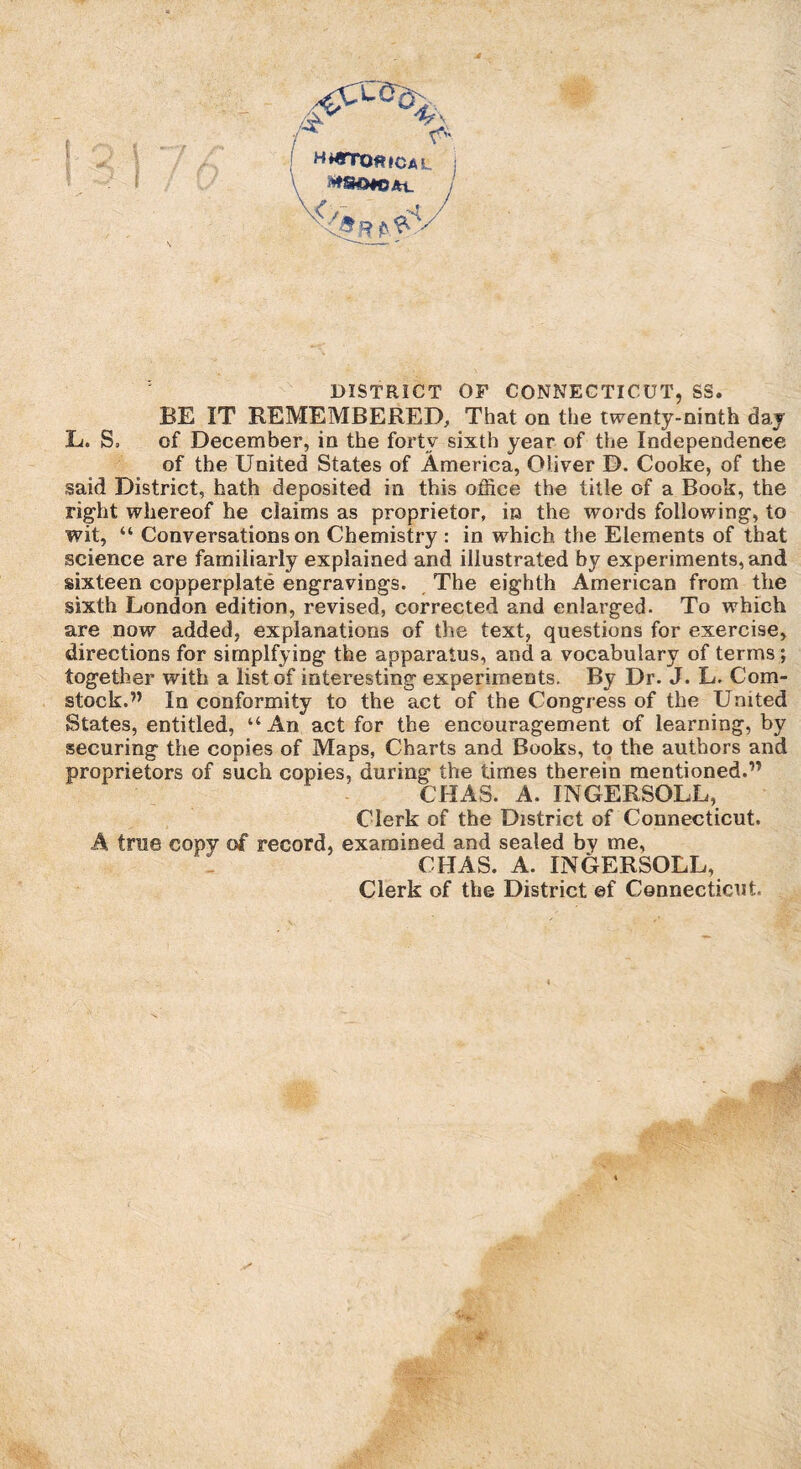 / ^ H*«TO«!CAL >*S©#OAt. j DISTRICT OF CONNECTICUT, SS. BE IT REMEMBERED, That on the twenty-ninth day L. S, of December, in the forty sixth year of the Independence of the United States of America, Oliver D. Cooke, of the said District, hath deposited in this office the title of a Book, the right whereof he claims as proprietor, in the words following, to wit, “ Conversations on Chemistry : in which the Elements of that science are familiarly explained and illustrated by experiments, and sixteen copperplate engravings. The eighth American from the sixth London edition, revised, corrected and enlarged. To which are now added, explanations of the text, questions for exercise, directions for simplfying the apparatus, and a vocabulary of terms; together with a list of interesting experiments. By Dr. J. L. Com¬ stock.” In conformity to the act of the Congress of the United States, entitled, “An act for the encouragement of learning, by securing the copies of Maps, Charts and Books, to the authors and proprietors of such copies, during the times therein mentioned.” CHA3. A. INGERSOLL, Clerk of the District of Connecticut. A true copy of record, examined and sealed by me, CHAS. A. INGERSOLL, Clerk of the District ef Connecticut.
