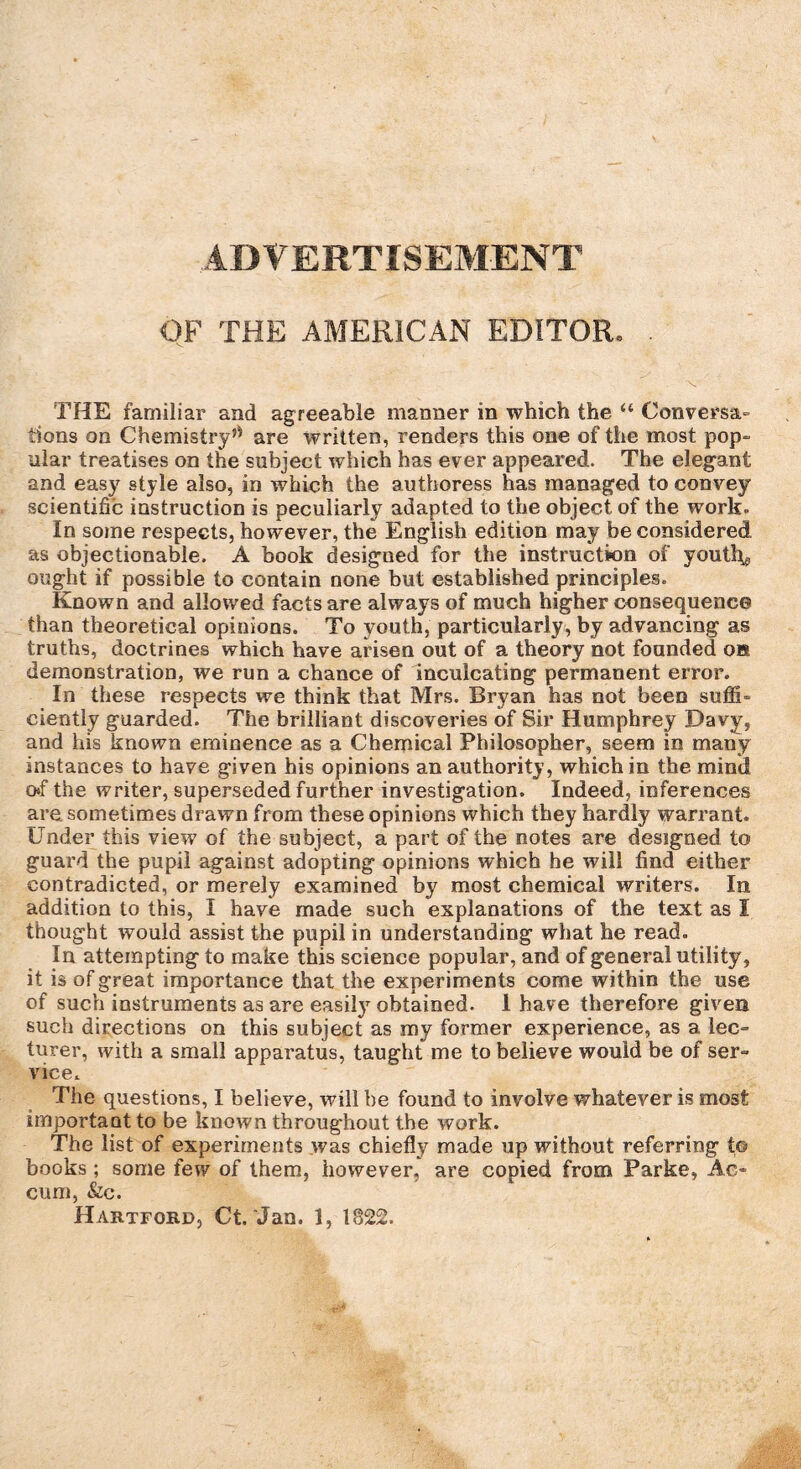 ADVERTISEMENT OF THE AMERICAN EDITOR. THE familiar and agreeable manner in which the “ Conversa- tions on Chemistry’* are written, renders this one of the most pop¬ ular treatises on the subject which has ever appeared. The elegant and easy style also, in which the authoress has managed to convey scientific instruction is peculiarly adapted to the object of the work. In some respects, however, the English edition may be considered as objectionable. A book designed for the instruction of youths ought if possible to contain none but established principles. Known and allowed facts are always of much higher consequence than theoretical opinions. To youth, particularly, by advancing as truths, doctrines which have arisen out of a theory not founded oh demonstration, we run a chance of inculcating permanent error. In these respects we think that Mrs. Bryan has not been suffi¬ ciently guarded. The brilliant discoveries of Sir Humphrey Davy, and his known eminence as a Chemical Philosopher, seem in many instances to have given his opinions an authority, which in the mind o*f the writer, superseded further investigation. Indeed, inferences are sometimes drawn from these opinions which they hardly warrant. Under this view of the subject, a part of the notes are designed to guard the pupil against adopting opinions which he will find either contradicted, or merely examined by most chemical writers. In addition to this, I have made such explanations of the text as I thought would assist the pupil in understanding what he read. In attempting to make this science popular, and of general utility, it is of great importance that the experiments come within the use of such instruments as are easilyr obtained. 1 have therefore given such directions on this subject as my former experience, as a lec¬ turer, with a small apparatus, taught me to believe would be of ser¬ vice. The questions, I believe, will be found to involve whatever is most important to be known throughout the work. The list of experiments was chiefly made up without referring to books ; some few of them, however, are copied from Parke, Ac- cum, &c. Hartford, Ct. Jan. 1, 1822.