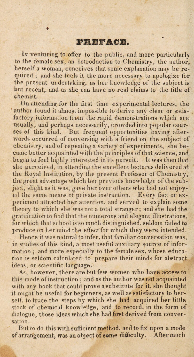 PREFACE In venturing to offer to the public, and more particularly to the female sex, an introduction to Chemistry, the author, herself a woman, conceives that some explanation may be re¬ quired ; and she feels it the more necessary to apologize for the present undertaking, as her knowledge of the subject is but recent, and as she can have no real claims to the title of chemist. On attending for the first time experimental lectures, the author found it almost impossible to derive any clear or satis¬ factory information from the rapid demonstrations which are usually, and perhaps necessarily, crowded into popular cour¬ ses of this kind. But frequent opportunities having after¬ wards occurred of conversing with a friend on the subject of chemistry, and of repeating a variety of experiments, she be¬ came better acquainted with the principles of that science, and began to feel highly interested in its pursuit. It was then that she perceived, in attending the excellent lectures delivered at the Royal Institution, by the present Professor of Chemistry, the great advantage which her previous knowledge of the sub¬ ject, slight as it was, gave her over others who had not enjoy¬ ed the same means of private instruction. Every fact or ex¬ periment attracted her attention, and served to explain some theory to which she was not a total stranger; and she had the gratification to find that the numerous and elegant illustrations, for which that school is so much distinguished, seldom failed to produce on her mind the effect for which they were intended. Hence it was natural to infer, that familiar conversation was, in studies of this kind, a most useful auxiliary source of infor¬ mation ; and more especially to the female sex, whose educa¬ tion is seldom calculated to prepare their minds for abstract ideas, or scientific language. As, however, there are but few women who have access to this mode of instruction ; and as the author was not acquainted with any book that could prove a substitute for it. she thought it might be useful for beginners, as well as satisfactory to her- seif, to trace the steps by which she had acquired her little stock of chemical knowledge, and to record, in the form of dialogue, those ideas which she had first derived from conver¬ sation. But to do this with sufficient method, and to fix upon a mode of arrangement, was an object of some difficulty. After much