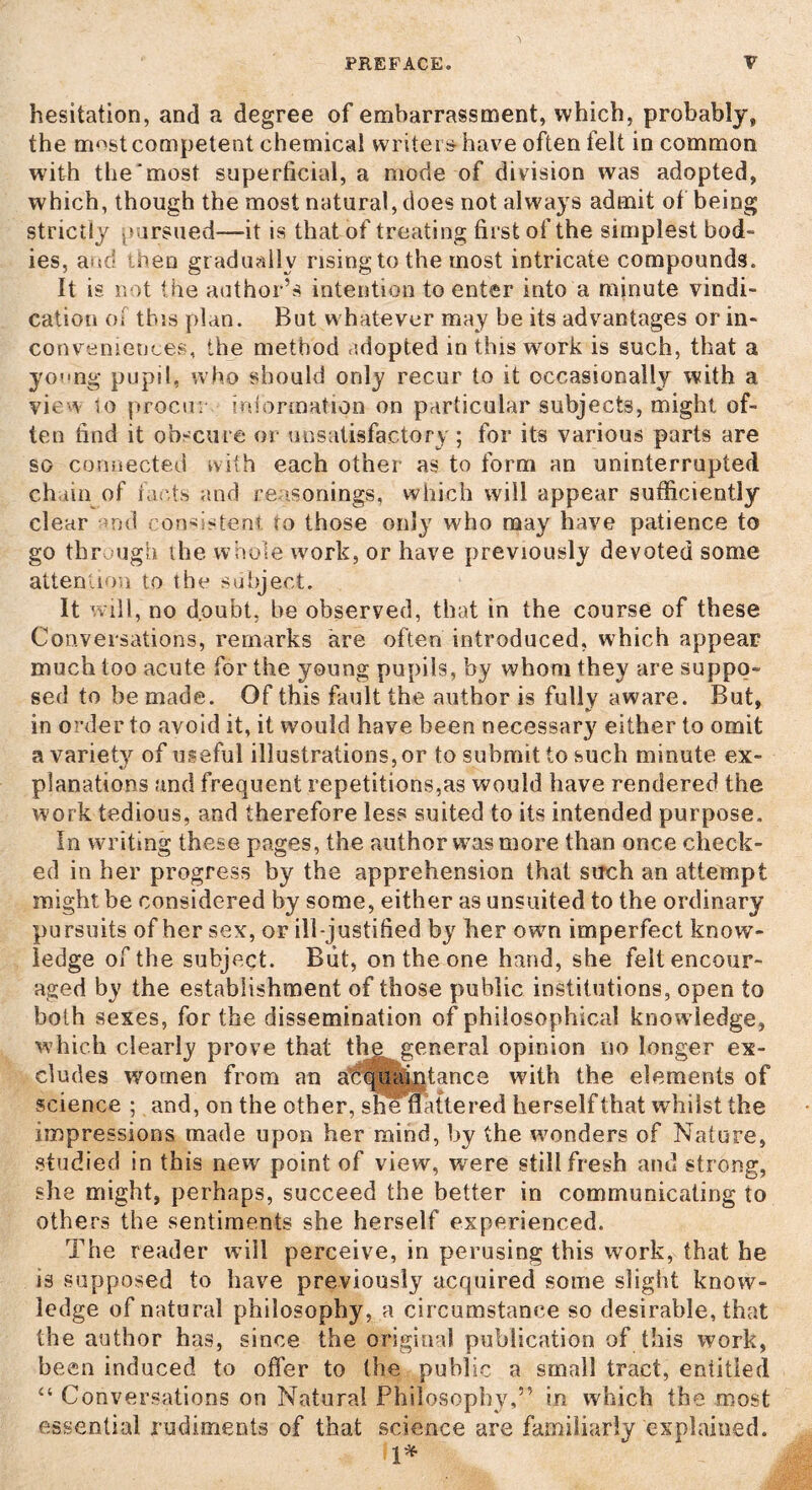 hesitation, and a degree of embarrassment, which, probably, the most competent chemical writers have often felt in common with the‘most superficial, a mode of division was adopted, which, though the most natural, does not always admit of being strictly pursued—it is that of treating first of the simplest bod¬ ies, and when gradually rising to the most intricate compounds. It is not the author’s intention to enter into a minute vindi¬ cation Oi this plan. But whatever may be its advantages or in¬ conveniences, the method adopted in this work is such, that a young pupil, who should only recur to it occasionally with a view to procur information on particular subjects, might of¬ ten find it obscure or unsatisfactory; for its various parts are so connected with each other as to form an uninterrupted, chain of rants and reasonings, which will appear sufficiently clear nd consistent to those only who may have patience to go through the whole work, or have previously devoted some attention to the subject. It will, no doubt, he observed, that in the course of these Conversations, remarks are often introduced, which appear much too acute for the young pupils, by whom they are suppo¬ sed to be made. Of this fault the author is fully aware. But, in order to avoid it, it would have been necessary either to omit a variety of useful illustrations, or to submit to such minute ex¬ planations and frequent repetitions,as would have rendered the work tedious, and therefore less suited to its intended purpose. In writing these pages, the author was more than once check¬ ed in her progress by the apprehension that such an attempt might be considered by some, either as unsuited to the ordinary pursuits of her sex, or ill-justified by her own imperfect know¬ ledge of the subject. But, on the one hand, she felt encour¬ aged by the establishment of those public institutions, open to both sexes, for the dissemination of philosophical knowledge, which clearly prove that thegeneral opinion no longer ex¬ cludes women from an acquaintance with the elements of science ; and, on the other, she nattered herself that whilst the impressions made upon her mind, by the wonders of Nature, studied in this new point of view, were still fresh and strong, she might, perhaps, succeed the better in communicating to others the sentiments she herself experienced. The reader will perceive, in perusing this work, that he is supposed to have previously acquired some slight know¬ ledge of natural philosophy, a circumstance so desirable, that the author has, since the original publication of this work, been induced to offer to the public a small tract, entitled “ Conversations on Natural Philosophy,” in which the most essential rudiments of that science are familiarly explained.