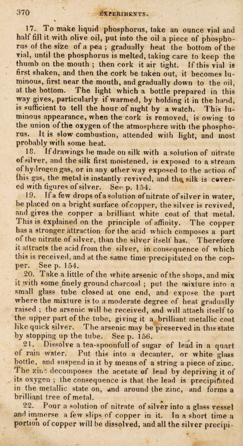 17. To make liquid phosphorus, take an ounce vial and half fill it with olive oil, put into the oil a piece of phospho¬ rus of the size of a pea ; gradually heat the bottom of the vial, until the phosphorus is melted, taking care to keep the thumb on the mouth ; then cork it air tight. If this vial is first shaken, and then the cork be taken out, it becomes lu¬ minous, first near the mouth, and gradually down to the oil, at the bottom. The light which a bottle prepared in this way gives, particularly if warmed, by holding it in the hand, is sufficient to tell the hour of night by a watch. This lu¬ minous appearance, when the cork is removed, is owing to the union of the oxygen of the atmosphere with the phospho¬ rus. It is slow combustion, attended with light, and most probably with some heat. 18. If drawings be made on silk with a solution of nitrate of silver, and the silk first moistened, is exposed to a stream of hydrogen gas, or in any other way exposed to the action of this gas, the m^tal is instantly revived, and th^silk is cover¬ ed with figures of silver. See p. 154. 19. If a few drops of a solution of nitrate of silver in water, be placed on a bright surface ofcopper, the silver is revived, and gives the copper a brilliant white coat of that metal. This is explained on the principle of affinity. The copper has a stronger attraction for the acid which composes a part of the nitrate of silver, than the silver itself has. Therefore it attracts the acid from the silver, in consequence of which this is received, and at the same time precipitated on the cop¬ per. See p. 154. 20. Take a little of the white arsenic of the shops, and mix it with some finely ground charcoal ; put the mixture into a small glass tube closed at one end, and expose the part where the mixture is to a moderate degree of heat gradually raised ; the arsenic will be received, and will attach itself to the upper part of the tube, giving it a brilliant metallic coat like quick silver. The arsenic may be preserved in this state by stopping up the tube. See p. 156. 21. Dissolve a tea-spoonfull of sugar of lead in a quart of rain water. Put this into a decanter, or white glass bottle, and suspend in it by means of a string a piece of zinc. The zinc decomposes the acetate of lead by depriving it of its oxygen ; the consequence is that the lead is precipitated in the metallic state on, and around the zinc, and forms a brilliant tree of metal. 22. Pour a solution of nitrate of silver into a glass vessel and immerse a few slips of copper in it. In a short time a portion of copper will be dissolved, and all the silver precipi-