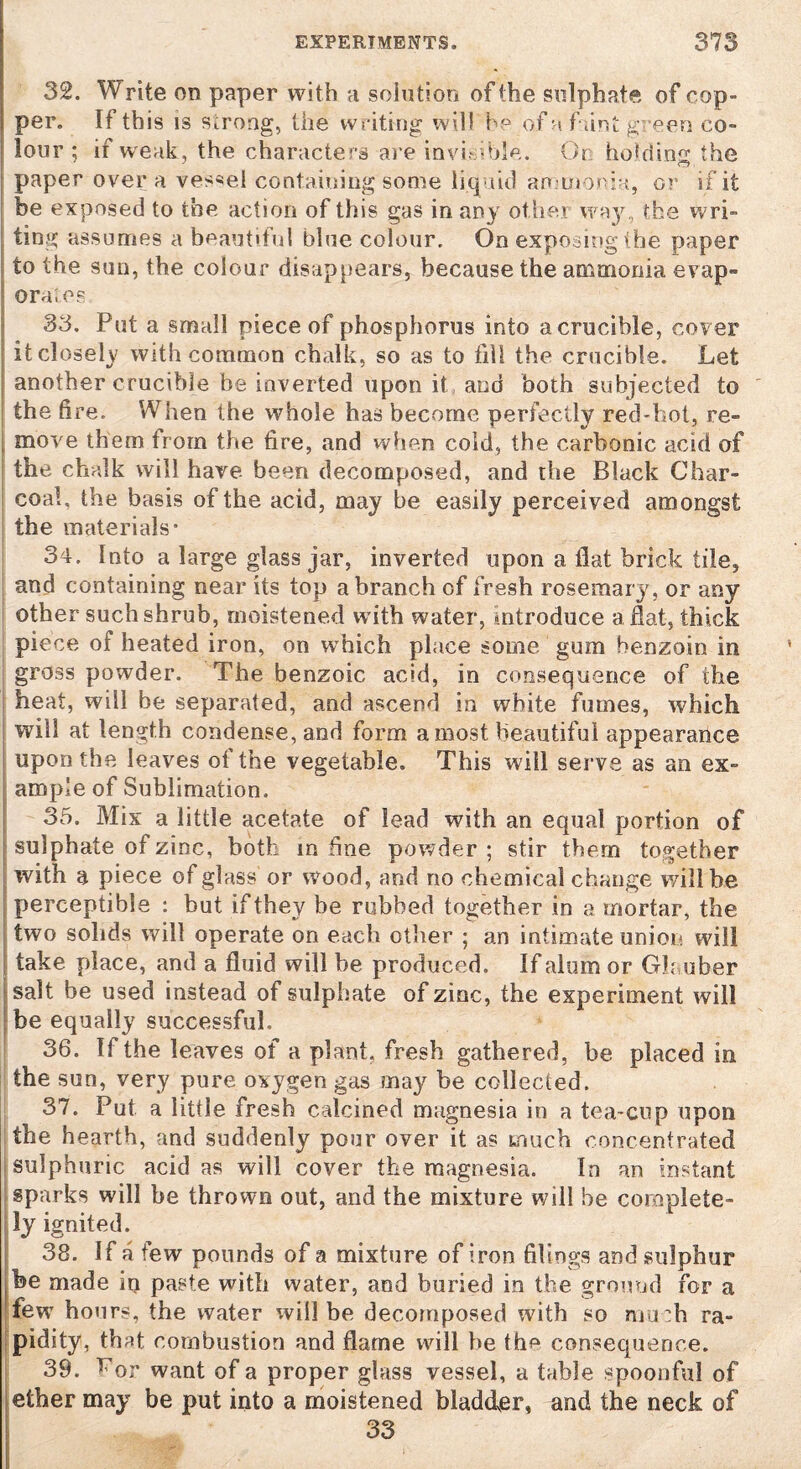32. Write on paper with a solution of the sulphate of cop- per. If this is Strong, the writing will he of n fant green co¬ lour ; if weak, the characters are invisible. On hoMin0, the paper over a vessel containing some liquid ammonia, or if* it be exposed to the action of this gas in any other way, the wri¬ ting assumes a beautiful blue colour. On exposing (he paper to the sun, the colour disappears, because the ammonia evap- ora'.es 33. Put a small piece of phosphorus into acrucible, cover it closely with common chalk, so as to fill the crucible. Let another crucible be inverted upon it and both subjected to the fire. When the whole has become perfectly red-hot, re- move them from the fire, and when cold, the carbonic acid of the chalk will have been decomposed, and the Black Char¬ coal. the basis of the acid, may be easily perceived amongst the materials’ 34. Into a large glass jar, inverted upon a flat brick tile, and containing near its top a branch of fresh rosemary, or any other such shrub, moistened w ith water, introduce a flat, thick piece of heated iron, on which place some gum benzoin in gross powder. The benzoic acid, in consequence of the heat, will be separated, and ascend in white fumes, which will at length condense, and form a most beautiful appearance upon the leaves of the vegetable. This will serve as an ex¬ ample of Sublimation. 35. Mix a little acetate of lead with an equal portion of sulphate of zinc, both in fine powder ; stir them together with a piece of glass or wood, and no chemical change will he perceptible : but if they be rubbed together in a mortar, the two solids will operate on each other ; an intimate union will take place, and a fluid will he produced. If alum or Glauber salt be used instead of sulphate of zinc, the experiment will he equally successful, 36. If the leaves of a plant, fresh gathered, be placed in the sun, very pure oxygen gas may be collected. 37. Put a little fresh calcined magnesia in a tea-cup upon the hearth, and suddenly pour over it as much concentrated sulphuric acid as will cover the magnesia. In an instant sparks will be thrown out, and the mixture will be complete¬ ly ignited. 38. If a few pounds of a mixture of iron filings and sulphur be made in paste with water, and buried in the ground for a few hours, the water will be decomposed with so much ra¬ pidity, that combustion and flame will be tho consequence. 39. For want of a proper glass vessel, a table spoonful of ether may be put into a moistened bladder, and the neck of 33