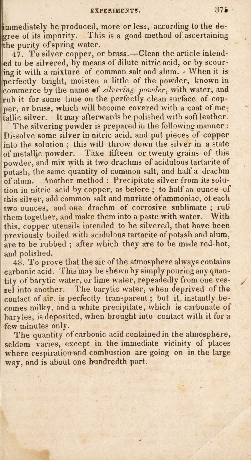 immediately be produced, more or less, according to the de¬ cree of its impurity. This is a good method of ascertaining the purity of spring water. 47. To silver copper, or brass.—Clean the article intend¬ ed to be silvered, by means of dilute nitric acid, or by scour¬ ing it with a mixture of common salt and alum. * When it is perfectly bright, moisten a little of the powder, known in commerce by the name «f silvering powder, with water, and rub it for some time on the perfectly clean surface of cop¬ per, or brass, which will become covered with a coat of me¬ tallic silver. It may afterwards be polished with soft leather. The silvering powder is prepared in the following manner : Dissolve some silver in nitric acid, and put pieces of copper into the solution ; this will throw down the silver in a state of metallic powder. Take fifteen or twenty grains of this powder, and mix with it two drachms of acidulous tartarite of potash, the same quantity of common salt, and half a drachm of alum. Another method : Precipitate silver from its solu¬ tion in nitric acid by copper, as before ; to half an ounce of this silver, add common salt and muriate of ammoniac, of each twro ounces, and one drachm of corrosive sublimate ; rub them together, and make them into a paste with water. With this, copper utensils intended to be silvered, that have been previously boiled with acidulous tartarite of potash and alum, are to be rubbed ; after which they are to be made red-hot, and polished. 48. To prove that the air of the atmosphere always contains carbonic acid. This may be shewn by simply pouring any quan¬ tity of barytic water, or lime water, repeadedly from one ves¬ sel into another. The barytic water, when deprived of the contact of air, is perfectly transparent; but it instantly be¬ comes milky, and a white precipitate, which is carbonate of barytes, is deposited, when brought into contact with it for a few minutes only. The quantity of carbonic acid contained in the atmosphere, seldom varies, except in the immediate vicinity of places where respiration and combustion are going on in the large way, and is about one hundredth part.