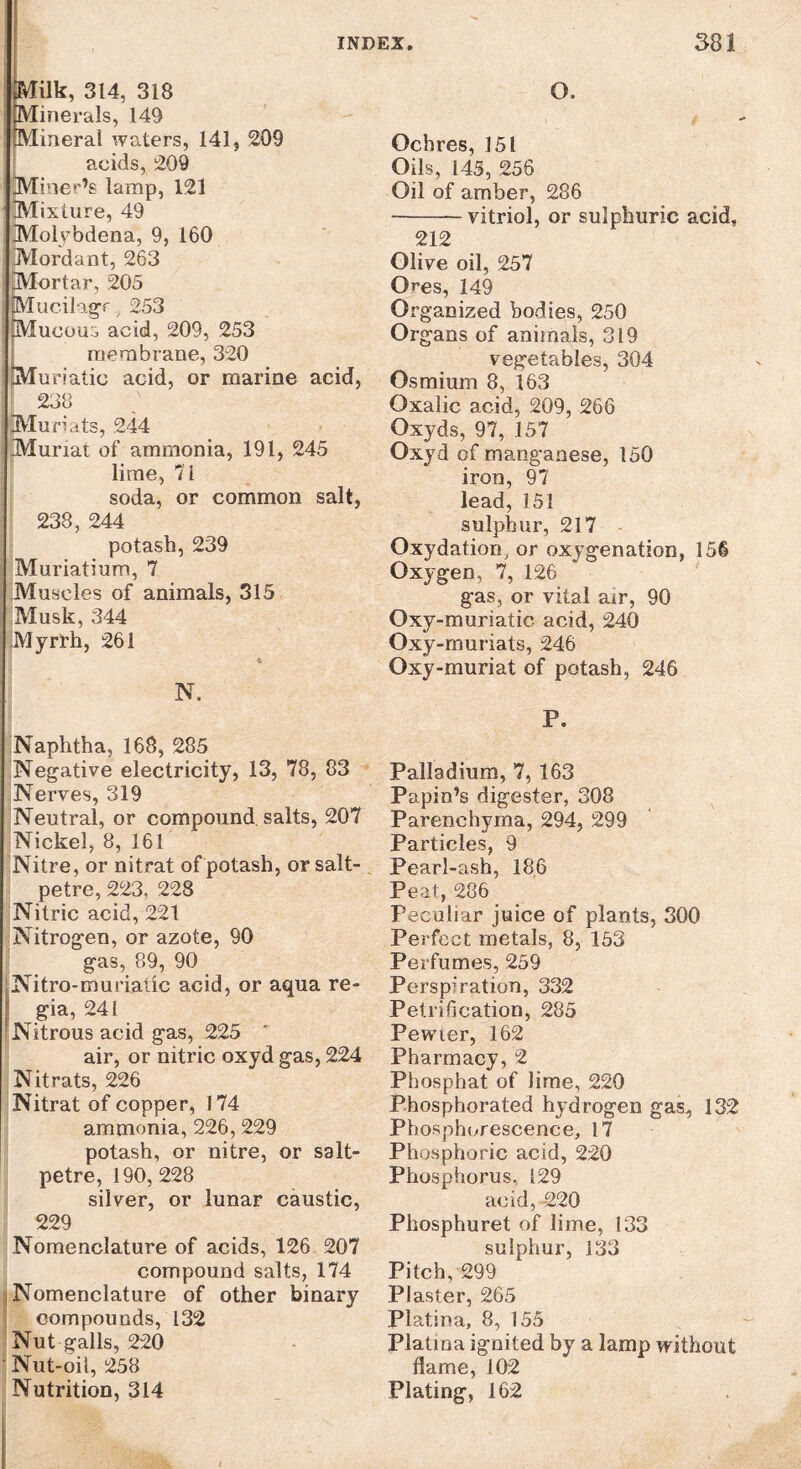 jpVIilk, 314, 318 I Minerals, 149 Mineral waters, 141, 209 acids, 209 Miner’s lamp, 121 Mixture, 49 Molvbdena, 9, 160 Mordant, 263 Mortar, 205 ucilagr . 253 ucoua acid, 209, 253 membrane, 320 Muriatic acid, or marine acid, 238 Mufiats, 244 Murrat of ammonia, 191, 245 lime, 71 soda, or common salt, 238, 244 potash, 239 Muriatium, 7 Muscles of animals, 315 Musk, 344 iMyrrh, 261 N. Naphtha, 168, 285 Negative electricity, 13, 78, 83 Nerves, 319 Neutral, or compound, salts, 207 Nickel, 8, 161 Nitre, or nitrat of potash, or salt¬ petre, 223, 228 Nitric acid, 221 Nitrogen, or azote, 90 gas, 89, 90 Nitro-muriaiic acid, or aqua re¬ gia, 241 Nitrous acid gas, 225 air, or nitric oxyd gas, 224 Nitrats, 226 Nitrat of copper, 174 ammonia, 226, 229 potash, or nitre, or salt¬ petre, 190, 228 silver, or lunar caustic, 229 Nomenclature of acids, 126 207 compound salts, 174 Nomenclature of other binary compounds, 132 Nut galls, 220 Nut-oil, 258 Nutrition, 314 O. Ochres, 151 Oils, 145, 256 Oil of amber, 286 -vitriol, or sulphuric acid, 212 Olive oil, 257 Ores, 149 Organized bodies, 250 Organs of animals, 319 vegetables, 304 Osmium 8, 163 Oxalic acid, 209, 266 Oxyds, 97, 157 Oxyd of manganese, 150 iron, 97 lead, 151 sulphur, 217 Oxydation, or oxygenation, 156 Oxygen, 7, 126 gas, or vital air, 90 Oxy-muriatic acid, 240 Oxy-muriats, 246 Oxy-muriat of potash, 246 P. Palladium, 7, 163 Papin’s digester, 308 Parenchyma, 294, 299 Particles, 9 Pearl-ash, 186 Peal, 286 Peculiar juice of plants, 300 Perfect metals, 8, 153 Perfumes, 259 Perspiration, 332 Petrification, 285 Pewter, 162 Pharmacy, 2 Phosphat of lime, 220 Phosphorated hydrogen gas, 132 Phosphorescence, 17 Phosphoric acid, 220 Phosphorus, 129 acid, -220 Phosphuret of lime, 133 sulphur, 133 Pitch, 299 Plaster, 265 Platina, 8, 155 Platma ignited by a lamp without flame, 102 Plating, 162