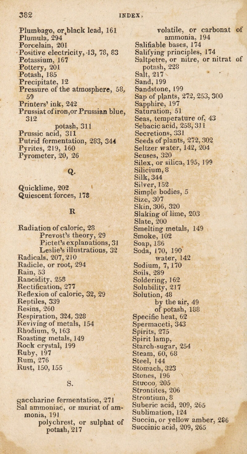 Plumbago, orjblack lead, 161 Plumula, 294 Porcelain, 201 Positive electricity, 13, 78, 83 Potassium, 167 Pottery, 201 Potash, 185 Precipitate, 12 Pressure of the atmosphere, 58, 59 Printers’ ink, 242 Prussiat of iron,or Prussian blue, 312 potash, 311 Prussic acid, 311 Putrid fermentation, 283, 344 Pyrites, 219, 160 Pyrometer, 20, 26 Q* Quicklime, 202 Quiescent forces, 178 R Radiation of caloric, 28 PrevoSt’s theory, 29 Pictet’s explanations, 31 Leslie’s illustrations, 32 Radicals, 207,210 Radicle, or root, 294 Rain, 53 Rancidity, 258 Rectification, 277 Reflexion of caloric, 32, 29 Reptiles, 339 Resins, 260 Respiration, 324, 328 Reviving of metals, 154 Rhodium, 9,163 Roasting metals, 149 Rock crystal, 199 Ruby, 197 Rum, 276 Rust, 150,155 S. gaccharine fermentation, 271 Sal ammoniac, or muriat of am¬ monia, 191 polychrest, or sulphat of potash, 217 volatile, or carbonat of ammonia, 194 Salifiable bases, 174 Salifying principles, 174 Saltpetre, or nitre, or nitrat of potash, 228 Salt, 217 v * * Sand, 199 Sandstone, 199 Sap of plants, 272,253, 300 Sapphire, 197 Saturation, 51 Seas, temperature of, 43 Sebacic acid, 258,311 Secretions, 331 Seeds of plants, 272,302 Seltzer water, 142, 204 Senses, 320 Silex, or silica, 195, 199 Silicium, 8 Silk, 344 Silver, 152 Simple bodies, 5 Size, 307 Skin, 306, 320 Slaking of lime, 203 Slate, 200 Smelting metals, 149 Smoke, 102 Soap, 186 Soda, 170, 190' water, 142 Sodium, 7,170 Soils, 289 Soldering, 162 Solubility, 217 Solution, 48 by the air, 49 of potash, 188 Specific heat, 62 Spermaceti, 343 Spirits, 275 Spirit lamp, Starch-sugar, 254 Steam, 60, 68 Steel, 144 Stomach, 323 Stones, 196 Stucco,. 205 Strontites, 206 Strontium, 8 Suberic acid, 209, 265 Sublimation, 124 Succin, or yellow amber, 286 Succinic acid, 209, 265
