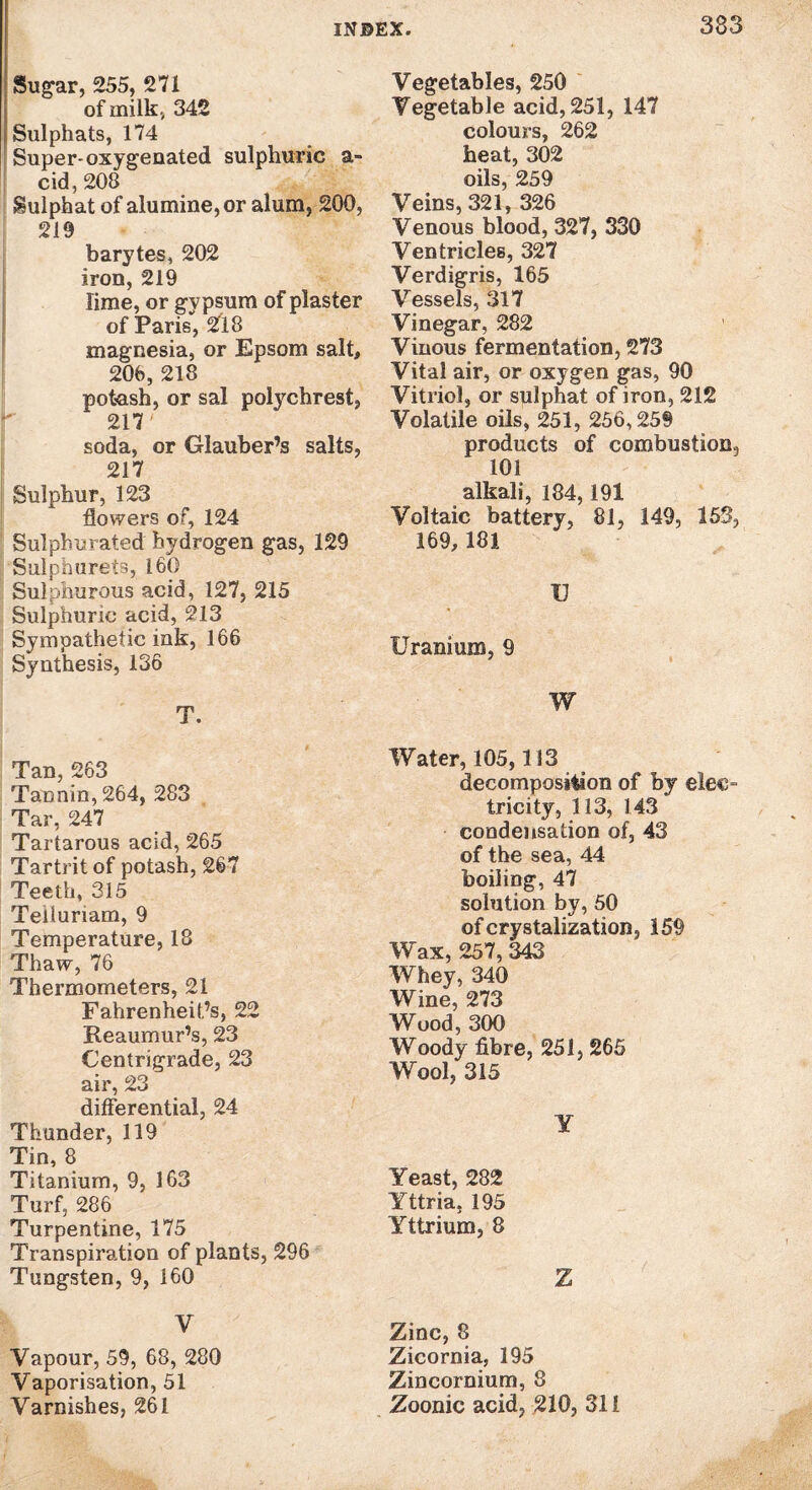 Sugar, 255, 271 of milk., 342 [Sulphats, 174 Super-oxygenated sulphuric a- cid, 208 Sulphat of alumine,or alum, 200, 219 barytes, 202 iron, 219 lime, or gvpsum of plaster of Paris, 218 magnesia, or Epsom salt, 206, 218 potash, or sal polychrest, 217' soda, or Glauber’s salts, 217 Sulphur, 123 flowers of, 124 Sulphurated hydrogen gas, 129 Sulphurets, 160 Sulphurous acid, 127, 215 Sulphuric acid, 213 Sympathetic ink, 166 Synthesis, 136 T. Tan, 263 TaDnin, 264, 283 Tar, 247 Tartarous acid, 265 Tartrit of potash, 267 Teeth, 315 Telluriam, 9 Temperature, 18 Thaw, 76 Thermometers, 21 Fahrenheit’s, 22 Reaumur’s, 23 Centrigrade, 23 air, 23 differential, 24 Thunder, 119 Tin, 8 Titanium, 9, 163 Turf, 286 Turpentine, 175 Transpiration of plants, 296 Tungsten, 9, 160 V Vapour, 59, 68, 280 Vaporisation, 51 Varnishes, 261 Vegetables, 250 Vegetable acid, 251, 147 colours, 262 heat, 302 oils, 259 Veins, 321, 326 Venous blood, 327, 330 Ventricles, 327 Verdigris, 165 Vessels, 317 Vinegar, 282 Vinous fermentation, 273 Vital air, or oxygen gas, 90 Vitriol, or sulphat of iron, 212 Volatile oils, 251, 256,259 products of combustion, 101 alkali, 184,191 Voltaic battery, 81, 149, 153, 169, 181 I] Uranium, 9 W Water, 105,113 decomposition of by elec¬ tricity, 113, 143 condensation of, 43 of the sea, 44 boiling, 47 solution by, 50 of crystalization, 159 Wax, 257, 343 Whey, 340 Wine, 273 Wood, 300 Woody fibre, 251, 265 Wool, 315 ¥ Yeast, 282 Yttria. 195 Yttrium, 8 Z Zinc, 8 Zicornia, 195 Zincornium, 8 Zoonic acid, 210, 311