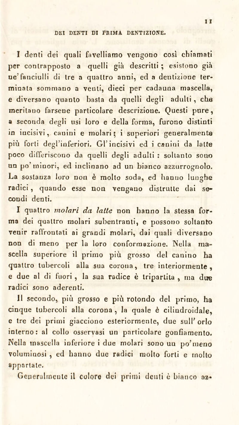 DEI DEISTI DI PRIMA DENTIZIONE. I denti dei quali favelliamo vengono così chiamati per contrapposto a quelli già descritti ; esistono già ue’fanciulli di tre a quattro anni, ed a dentizione ter¬ minala sommano a venti, dieci per cadauna mascella, e diversano quanto basta da quelli degli adulti , che meritano farsene particolare descrizione. Questi pnre, a seconda degli usi loro e della forma, furono distinti in incisivi, cauini e molari; i superiori generalmente più forti degl’inferiori. Gl’incisivi ed i canini da latte poco differiscono da quelli degli adulti : soltanto sono un po minori, ed inclinano ad un bianco azzurrognolo. La sostanza loro non è molto soda, ed hanno lunghe radici, quando esse non vengano distrutte dai se¬ condi denti. I quattro molari da latte non hanno la stessa for¬ ma dei quattro molari subentranti, e possono soltanto venir raffrontati ai grandi molari, dai quali diversano non di meno per la loro conformazione. Nella ma¬ scella superiore il primo più grosso del canino ha quattro tubercoli alla sua corona, tre interiormente, e due al di fuori , la sua radice è tripartita , ma due radici sono aderenti. II secondo, più grosso e più rotondo del primo, ha cinque tubercoli alla corona , la quale è ciliudroidale, e tre dei primi giacciono esteriormente, due sull’orlo interno: al collo osservasi un particolare gonfiamento. Nella mascella inferiore i due molari sono uu po’meno voluminosi , ed hanno due radici molto forti e molto appartate. Generalmente il colore dei primi denti è bianco az-