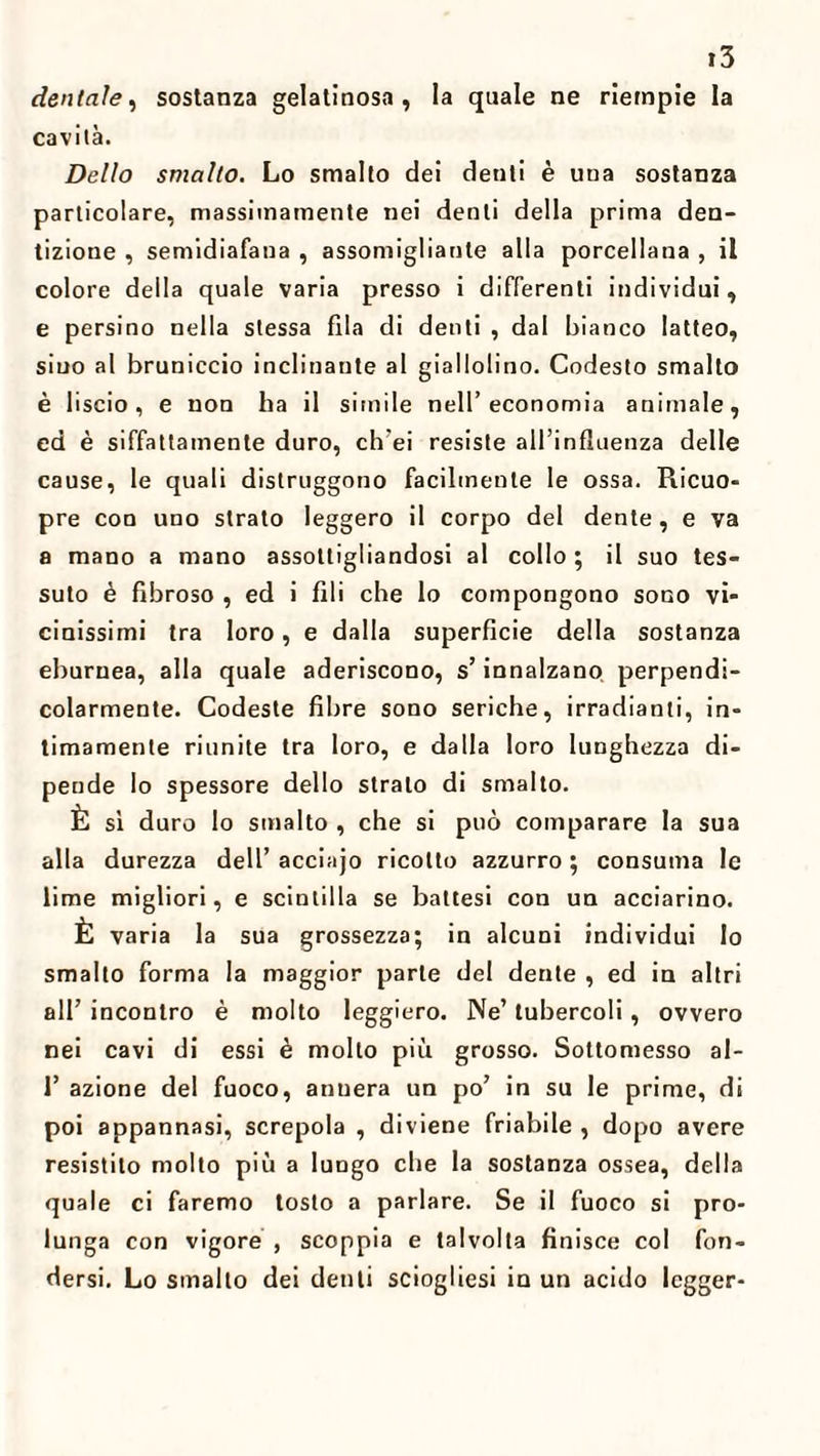 dentale, sostanza gelatinosa, la quale ne riempie la cavila. Dello smalto. Lo smalto dei denti è una sostanza particolare, massimamente nei denti della prima den¬ tizione , semidiafana , assomigliante alla porcellana , il colore della quale varia presso i differenti individui , e persino nella stessa fila di denti , dal bianco latteo, siuo al bruniccio inclinante al giallolino. Codesto smalto è liscio, e non ha il simile nell’economia animale, ed è siffattamente duro, ch’ei resiste all’influenza delle cause, le quali distruggono facilmente le ossa. Ricuo- pre con uno strato leggero il corpo del dente, e va a mano a mano assottigliandosi al collo ; il suo tes¬ suto è fibroso , ed i fili che lo compongono sono vi¬ cinissimi tra loro, e dalla superficie della sostanza eburnea, alla quale aderiscono, s’innalzano perpendi¬ colarmente. Codeste fibre sono seriche, irradianti, in¬ timamente riunite tra loro, e dalla loro lunghezza di¬ pende Io spessore dello strato di smalto. È sì duro lo smalto , che si può comparare la sua alla durezza dell’ acciajo ricotto azzurro ; consuma le lime migliori, e scintilla se battesi con un acciarino. È varia la sua grossezza; in alcuni individui lo smalto forma la maggior parte del dente , ed in altri all’ incontro è molto leggiero. Ne’ tubercoli, ovvero nei cavi di essi è molto più grosso. Sottomesso al- 1’ azione del fuoco, annera un po’ in su le prime, di poi appannasi, screpola , diviene friabile , dopo avere resistito molto più a lungo che la sostanza ossea, della quale ci faremo tosto a parlare. Se il fuoco si pro¬ lunga con vigore , scoppia e talvolta finisce col fon¬ dersi. Lo smallo dei denti sciogliesi in un acido legger-