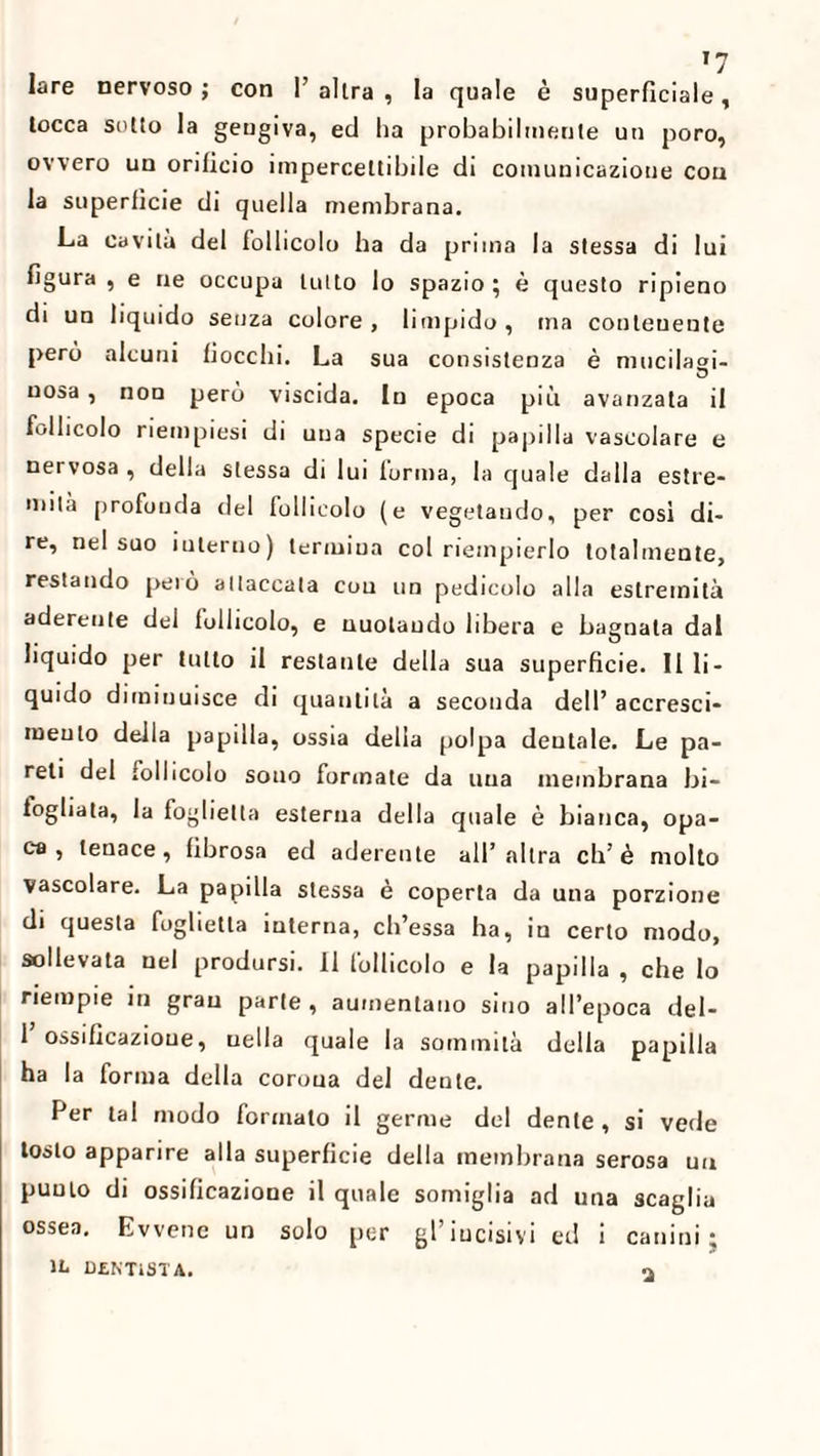 lare nervoso; con l’altra, la quale è superficiale, tocca sotto la gengiva, ed ha probabilmente un poro, ovvero un orificio impercettibile di comunicazione con la superficie di quella membrana. La cavità del follicolo ha da prima la stessa di lui figura , e ne occupa tutto lo spazio; è questo ripieno di un liquido senza colore, limpido, ina contenente però alcuni fiocchi. La sua consistenza è mucilagi- uosa, non però viscida. In epoca più avanzata il follicolo riempiesi di una specie di papilla vascolare e nervosa , della stessa di lui forma, la quale dalla estre¬ mità profonda del follicolo (e vegetando, per così di¬ re, nel suo interno) termina col riempierlo totalmente, restando pelò attaccata cou un pedicolo alla estremità aderente del follicolo, e nuotando libera e bagnala dal liquido per tutto il restante della sua superficie. Illi¬ quido diminuisce di quantità a seconda dell’accresci- meulo della papilla, ossia della polpa dentale. Le pa¬ reti del follicolo sono formate da una membrana bi- togliata, la foglietta esterna della quale è bianca, opa¬ ca , tenace, fibrosa ed aderente all’altra eh’è molto vascolare. La papilla stessa è coperta da una porzione di questa foglietta interna, ch’essa ha, in certo modo, sollevata nel prodursi. 11 follicolo e la papilla , che lo riempie in gran parte, aumentano sino all’epoca del- 1’ossificazioue, uella quale la sommità della papilla ha la forma della corona del dente. Per tal modo formato il germe del dente , si vede tosto apparire alla superficie della membrana serosa un punto di ossificazione il quale somiglia ad una scaglia ossea. Evvene un solo per gl’incisivi ed i canini; IL DENTISTA.