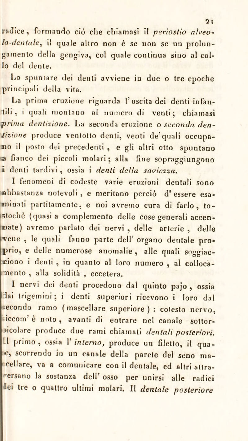 2r radice, formando ciò che chiamasi il periostio alveo¬ lo-dentale, i! quale allro non è se non se un prolun¬ gamento della gengiva, col quale continua sino al col¬ lo del dente. Lo spumare dei denti avviene in due o tre epoche principali della vita. La prima eruzione riguarda 1’uscita dei denti infan¬ tili , i quali montano al numero di venti; chiamasi prima dentizione. La seconda eruzione o seconda den¬ tizione produce ventotto denti, venti de’quali occupa¬ lo il posto dei precedenti , e gli altri otto spuntano a fianco dei piccoli molari; alla fine sopraggiungono ii denti tardivi , ossia i denti della saviezza. I fenomeni di codeste varie eruzioni dentali sono abbastanza notevoli , e meritano perciò d’ essere esa¬ minati partitainente, e noi avremo cura di farlo, to- 5tochè (quasi a complemento delle cose generali accen¬ nate) avremo parlato dei nervi , delle arterie , delle 'vene , le quali fanno parte dell’ organo dentale pro¬ prio, e delle numerose anomalie , alle quali soggiac¬ ciono i denti , in quanto al loro numero , al colloca¬ mento , alla solidità , eccetera. I nervi dei denti procedono dal quinto pajo , ossia dai trigemini ; i denti superiori ricevono i loro dal •econdo ramo ( mascellare superiore ) : cotesto nervo, iccom’ è noto , avanti di entrare nel canale sottor- aicolare produce due rami chiamati dentali posteriori. 1 primo , ossia 1’ interno, produce un filetto, il qua- ■e, scorrendo in un canale della parete del seno ma¬ cellare, va a comunicare con il dentale, ed altri altra- ■’ersano la sostanza dell’ osso per unirsi alle radici lei tre o quattro ultimi molari. Il dentale posteriore