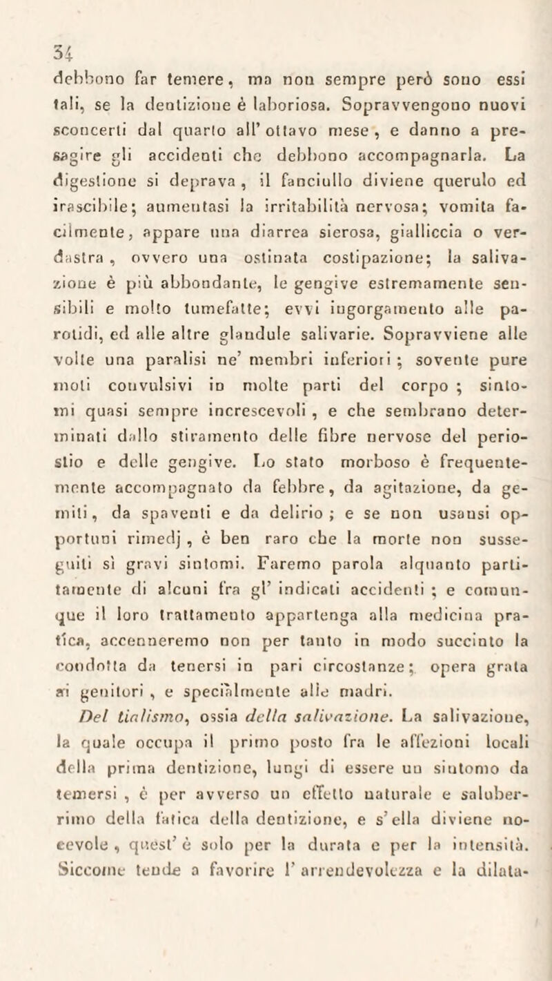 debbono far temere, ma non sempre però sono essi tali, se la dentizione è laboriosa. Sopravvengono nuovi sconcerti dal quarto all’ ottavo mese , e danno a pre¬ sagire gli accidenti che debbono accompagnarla. La digestione si deprava , il fanciullo diviene querulo ed irascibile; aumentasi la irritabilità nervosa; vomita fa¬ cilmente, appare una diarrea sierosa, gialliccia o ver¬ dastra , ovvero una ostinata costipazione; la saliva¬ zione è più abbondante, le gengive estremamente sen¬ sibili e molto tumefatte; evvi ingorgamento alle pa¬ rolidi, ed alle altre glandule salivarie. Sopravviene alle volle una paralisi ne’ membri inferiori ; sovente pure moli convulsivi ìd molte parti del corpo ; sinto¬ mi quasi sempre increscevoli , e che sembrano deter¬ minati dallo stiramento delle fibre nervose del perio¬ stio e delle gengive. Lo stato morboso è frequente¬ mente accompagnato da febbre, da agitazione, da ge¬ miti, da spaventi e da delirio; e se non usausi op¬ portuni rimedj , è ben raro che la morte non susse¬ guiti sì gravi sintomi. Faremo parola alquanto parti- tamente di alcuni fra gl’ indicati accidenti ; e comun¬ que il loro trattamento appartenga alla medicina pra¬ tica, accenneremo non per tanto in modo succinto la condotta da tenersi in pari circostanze; opera grata ai genitori , e specialmente alte madri. Del tialìsino, ossia della salivazione. La salivazione, la quale occupa il primo posto fra le affezioni locali della prima dentizione, lungi di essere uu sintomo da temersi , è per avverso un effetto naturale e saluber¬ rimo della fatica della dentizione, e s’ella diviene no¬ tevole , quest’ è solo per la durata e per la intensità. Siccome tende a favorire 1’ arrendevolezza e la dilata-