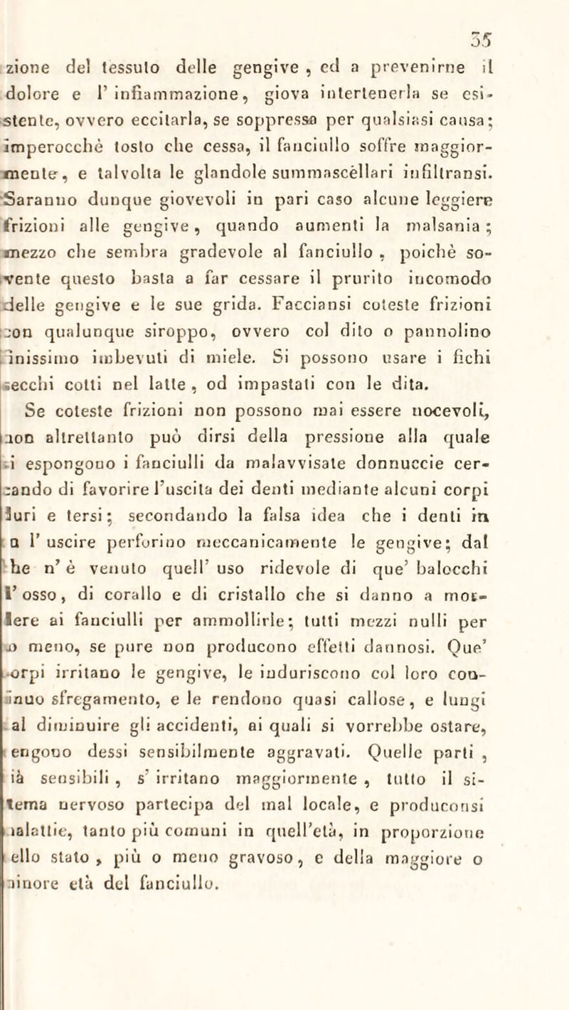 zione del tessulo delle gengive , ed a prevenirne il dolore e 1’ infiammazione, giova intertenerla se esi¬ stente, ovvero eccitarla, se soppresso per qualsiasi causa; imperocché tosto che cessa, il fanciullo soffre maggior¬ mente, e talvolta le glandole summascèllari infiltransi. Saranno dunque giovevoli in pari caso alcune leggiere frizioni alle gengive, quando aumenti la malsania ; mezzo che sembra gradevole al fanciullo , poiché so¬ vente questo basta a far cessare il prurito incomodo delle gengive e le sue grida. Facciansi coleste frizioni :eon qualunque siroppo, ovvero col dito o pannolino i inissimo imbevuti di miele. Si possono usare i fichi secchi colti nel latte, od impastati con le dita. Se coteste frizioni non possono mai essere notevoli, non altrettanto può dirsi della pressione alla quale ii espongouo i fanciulli da malavvisate donnuccie cer¬ cando di favorire l’uscita dei denti mediante alcuni corpi 3uri e tersi; secondando la falsa idea che i denti in a l’uscire perforino meccanicamente le gengive; dal he n’è venuto quell’uso ridevole di que’balocchi l’osso, di corallo e di cristallo che si danno a mot- lere ai fanciulli per ammollirle; tutti mezzi nulli per .a meno, se pure non producono effetti dannosi. Que’ •orpi irritano le gengive, le induriscono col loro con- ;inuo sfregamento, eie rendono quasi callose, e lungi al diminuire gli accidenti, ai quali si vorrebbe ostare, i engono dessi sensibilmente aggravati. Quelle parti , ià sensibili , s’ irritano maggiormente , tutto il si- tema nervoso partecipa del mal locale, e produconsi lalcttie, tanto più comuni in quell’età, in proporzione elio stato, più o meno gravoso, e della maggiore o ainore età del fanciullo.