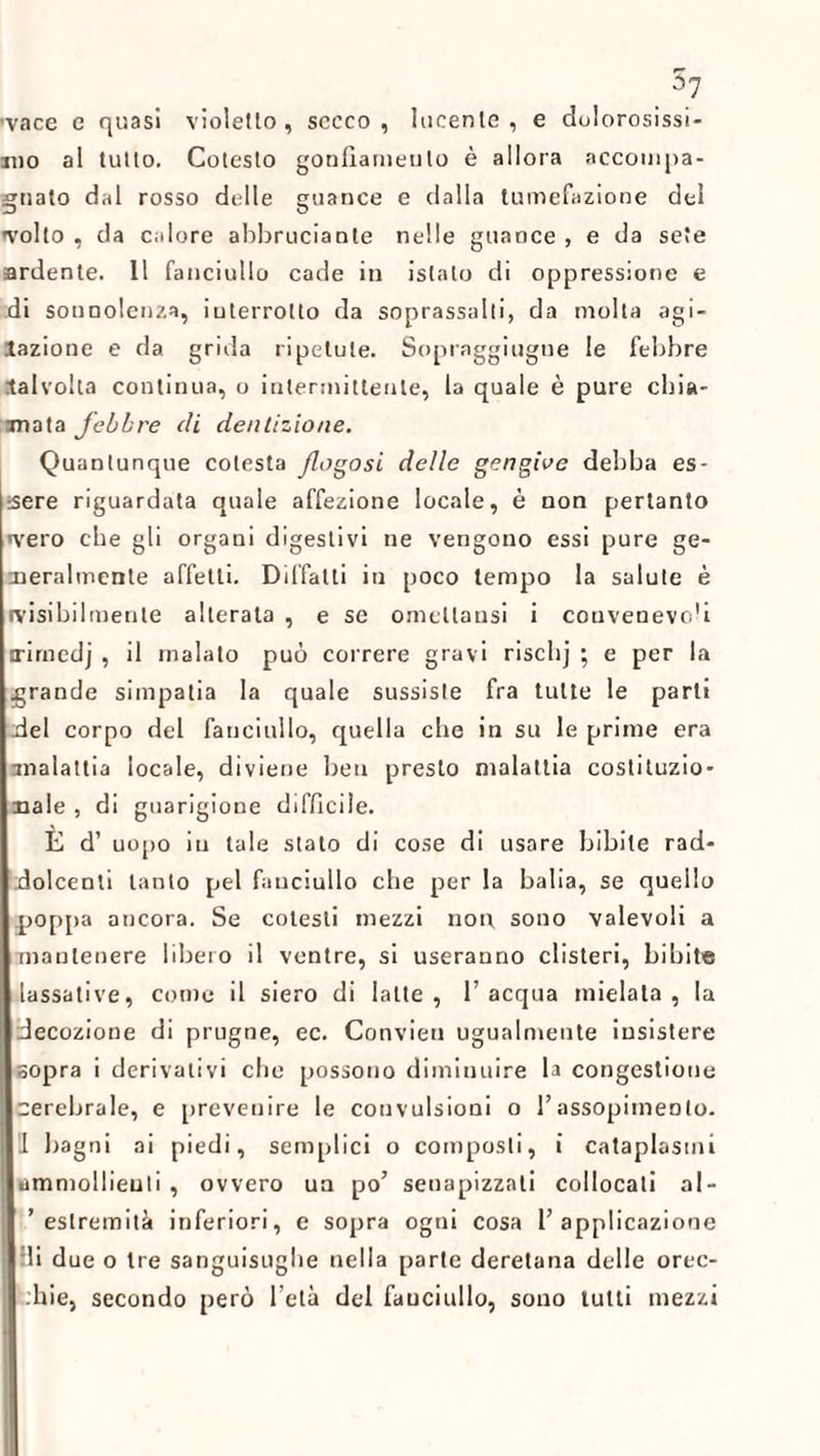 .5? ’vace e quasi violetto, secco, lucente, e dolorosissi¬ mo al tutto. Cotesto gonfiamento è allora accompa¬ gnato dal rosso delle guance e dalla tumefazione del evolto , da calore abbrucianle nelle guance , e da sete ardente. Il fanciullo cade in islato di oppressione e .di sonnolenza, interrotto da soprassalti, da molta agi¬ tazione e da grida ripetute. Sopraggiugue le febbre talvolta continua, o intermittente, la quale è pure chia¬ mata febbre di dentizione. Quantunque cotesta Jlogosi delle gengive debba es¬ sere riguardata quale affezione locale, è non pertanto ivero che gli organi digestivi ne vengono essi pure ge¬ neralmente affetti. Diffatti in poco tempo la salute è (visibilmente alterata , e se ometlansi i couvenevo'i irimedj , il malato può correre gravi riselij ; e per la grande simpatia la quale sussiste fra tutte le parli ilei corpo del fanciullo, quella che in su le prime era malattia locale, diviene ben presto malattia costituzio¬ nale , di guarigione difficile. E d’ uopo in tale stato di cose di usare bibite rad¬ dolcenti tanto pel fanciullo che per la balia, se quello poppa ancora. Se colesti mezzi non sono valevoli a mantenere libero il ventre, si useranno clisteri, bibite lassative, come il siero di latte, l’acqua mielata, la decozione di prugne, ec. Convien ugualmente insistere sopra i derivativi che possono diminuire la congestione erebrale, e prevenire le convulsioni o l’assopimento. 1 bagni ai piedi, semplici o composti, i cataplasmi ammollienti , ovvero un po’ senapizzali collocati al- ’ estremità inferiori, e sopra ogni cosa l’applicazione ili due o tre sanguisughe nella parte deretana delle orec- bie, secondo però l’età del fanciullo, sono tutti mezzi