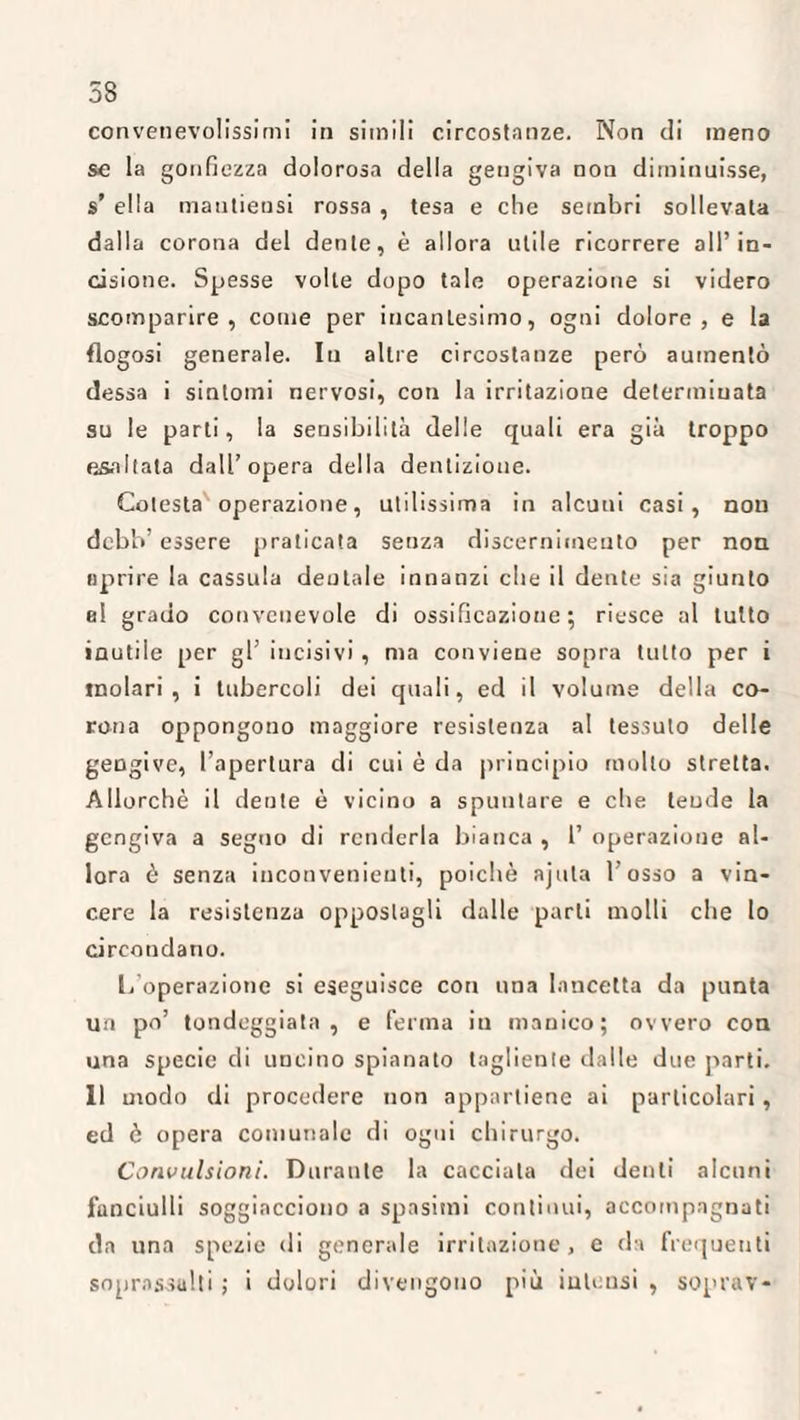 58 convenevolissimi in simili circostanze. Non di meno se la gonfiezza dolorosa della gengiva non diminuisse, s’ ella mautiensi rossa , tesa e che sembri sollevata dalla corona del dente, è allora utile ricorrere all’in¬ cisione. Spesse volle dopo tale operazione si videro scomparire, come per incantesimo, ogni dolore, e la flogosi generale. Iu altre circostanze però aumentò dessa i sintomi nervosi, con la irritazione determinata su le parti, la sensibilità delle quali era già troppo esaltata dall’opera della dentizione. Celesta operazione, utilissima in alcuni casi, non debh’ essere praticata senza discernimento per non aprire la cassala dentale innanzi che il dente sia giunto el grado convenevole di ossificazione; riesce al tutto inutile per gl’ incisivi, ma conviene sopra tutto per i molari, i tubercoli dei quali, ed il volume della co¬ rona oppongono maggiore resistenza al tessuto delle gengive, l’apertura di cui è da principio molto stretta. Allorché il deute è vicino a spuntare e che teude la gengiva a seguo di renderla bianca , 1’ operazione al¬ lora è senza inconvenienti, poiché ajula 1 osso a vin¬ cere la resistenza oppostagli dalle parti molli che lo circondano. L operazione si eseguisce con una lancetta da punta un po’ tondeggiata , e ferma in manico; ovvero con una specie di uncino spianato tagliente dalle due parti. 11 modo di procedere non appartiene ai particolari, ed è opera comunale di ogni chirurgo. Convulsioni. Durante la cacciata dei denti alcuni fanciulli soggiacciono a spasimi continui, accompagnati da una spezie di generale irritazione, e di frequenti soprassalti ; i dolori divengono più intensi , soprav-