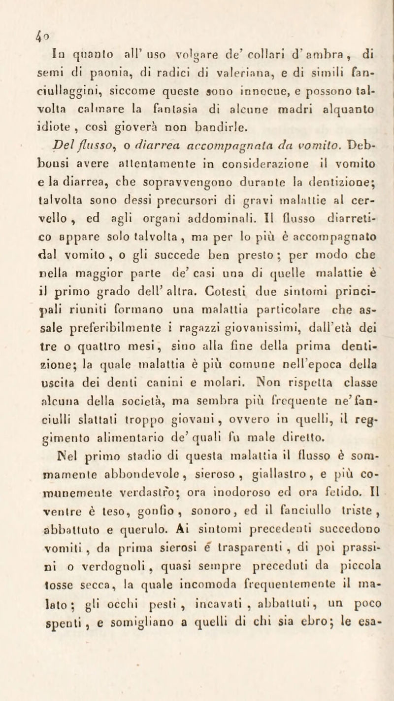 Iu quanto all’uso volgare de’collari d'ambra, di semi di paonia, di radici di valeriana, e di simili fan¬ ciullaggini, siccome queste sono innocue, e possono tal¬ volta calmare la fantasia di alcune madri alquanto idiote , così gioverà non bandirle. Del flusso, o diarrea accompagnata da vomito. Deb- bousi avere attentamente in considerazione il vomito e la diarrea, che sopravvengono durante la dentizione; talvolta sono dessi precursori di gravi malattie al cer¬ vello , ed agli organi addominali. Il flusso diarreti- co appare solo talvolta , ma per lo più è accompagnato dal vomito, o gli succede ben presto; per modo che «iella maggior parte de’ casi una di quelle malattie è il primo grado dell’ altra. Cotesti due sintomi princi¬ pali riuniti formano una malattia particolare che as¬ sale preferibilmente i ragazzi giovanissimi, dall'età dei tre o quattro mesi, sino alla fine della prima denti¬ zione; la quale malattia è più comune nell epoca della uscita dei denti canini e molari. Non rispetta classe alcuna della società, ma sembra più frequente ne’fan¬ ciulli slattati troppo giovani, ovvero in quelli, il reg¬ gimento alimentario de’ quali fu male diretto. Nel primo stadio di questa malattia il flusso è som¬ mamente abbondevole, sieroso, giallastro, e più co¬ munemente verdastro; ora inodoroso ed ora fetido. Il ventre è teso, gonfio, sonoro, ed il fanciullo triste, abbattuto e querulo. Ai sintomi precedenti succedono vomiti , da prima sierosi e trasparenti , di poi prassi- ni o verdognoli, quasi sempre preceduti da piccola tosse secca, la quale incomoda frequentemente il ma¬ lato; gli occhi pesti, incavati, abbattuti, un poco spenti, e somigliano a quelli di chi sia ebro; le esa-