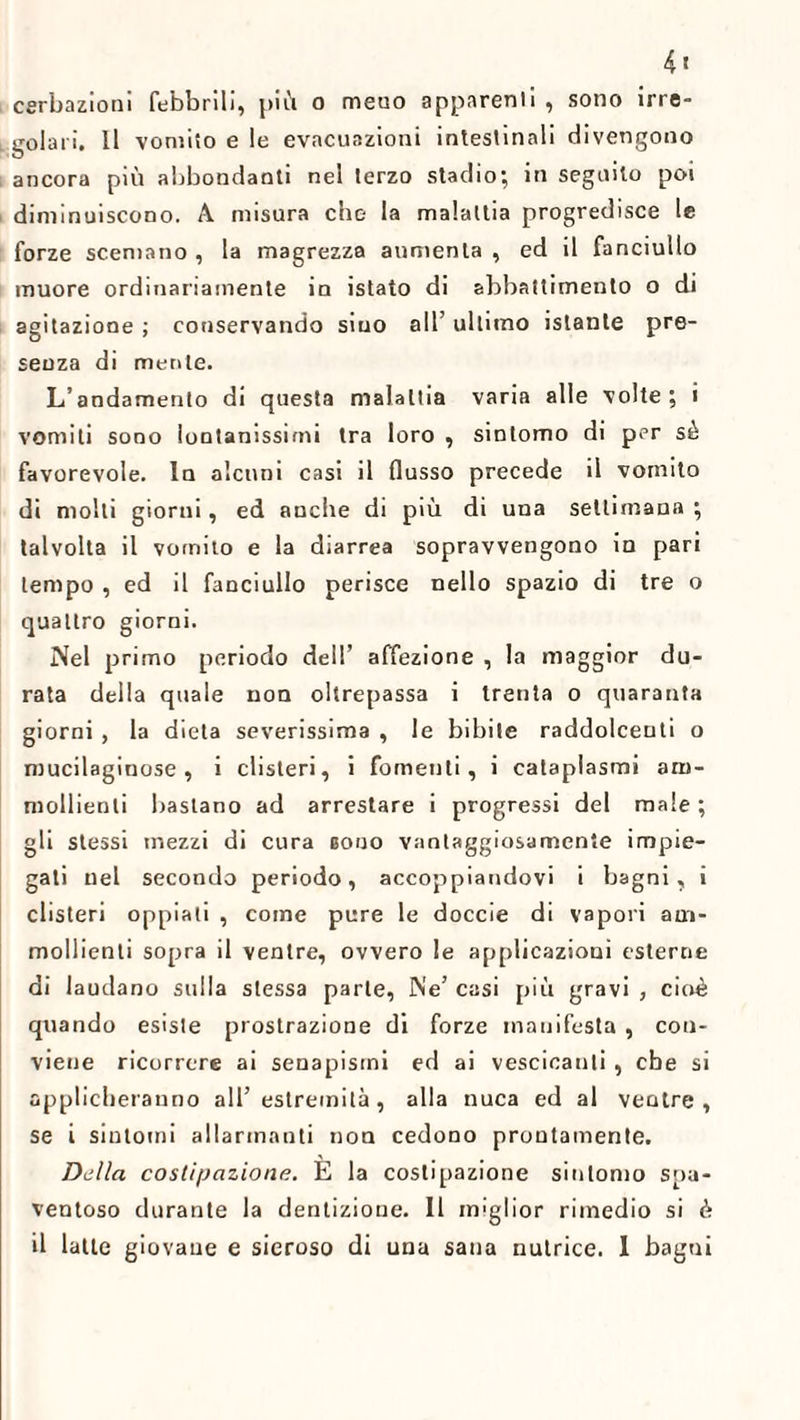 cerbazioni febbrili, più o meno apparenti , sono irre¬ golari. 11 vomito e le evacuazioni intestinali divengono ancora più abbondanti nel terzo stadio; in seguito poi diminuiscono. A misura che la malattia progredisce le forze scemano , la magrezza aumenta , ed il fanciullo muore ordinariamente in istato di abbattimento o di agitazione ; conservando sino all’ ultimo istante pre¬ senza di mente. L’andamento di questa malattia varia alle volte; i vomiti sono lontanissimi tra loro , sintomo di per sé favorevole, la alcuni casi il flusso precede il vomito di molti giorni, ed anche di più di una settimana ; talvolta il vomito e la diarrea sopravvengono in pari tempo , ed il fanciullo perisce nello spazio di tre o quattro giorni. Nel primo periodo dell’ affezione , la maggior du¬ rata della quale non oltrepassa i trenta o quaranta giorni , la dieta severissima , le bibite raddolcenti o mucilaginose , i clisteri, i fomenti, i cataplasmi am¬ mollienti bastano ad arrestare i progressi del male ; gli stessi mezzi di cura booo vantaggiosamente impie¬ gati nel secondo periodo, accoppiandovi i bagni, i clisteri oppiati , come pure le doccie di vapori am¬ mollienti sopra il ventre, ovvero le applicazioni esterne di laudano sulla stessa parte, Ne’ casi più gravi , cioè quando esiste prostrazione di forze manifesta , con¬ viene ricorrere ai senapismi ed ai vescicanti , che si applicheranno all’estremità, alla nuca ed al ventre, se i sintomi allarmanti non cedono prontamente. Della costipazione. E la costipazione sintomo spa¬ ventoso durante la dentizione. Il miglior rimedio si è
