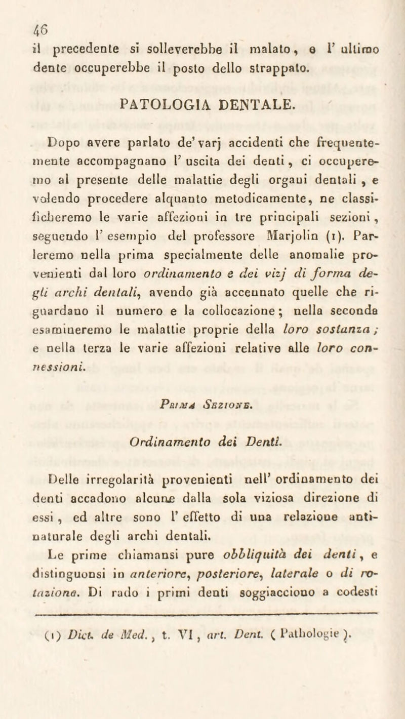 il precedente si solleverebbe il malato, e 1’ ultimo dente occuperebbe il posto dello strappato. PATOLOGIA DENTALE. Dopo avere parlato de’ varj accidenti che frequente¬ mente accompagnano l’ uscita dei denti, ci occupere¬ mo al presente delle malattie degli organi dentali , e volendo procedere alquanto metodicamente, ne classi¬ ficheremo le varie aft'ezioui in tre principali sezioni , seguendo 1 esempio del professore Marjolin (i). Par¬ leremo nella prima specialmente delle anomalie pro¬ venienti dal loro ordinamento e dei vii} di forma de¬ gli archi dentali, avendo già accennato quelle che ri¬ guardano il numero e la collocazione; nella seconda esamineremo le malattie proprie della loro sostanza; e nella terza le varie affezioni relative alle loro con¬ nessioni. PatX4 Sezione. Ordinamento dei Denti. Delle irregolarità provenienti nell’ ordinamento dei denti accadono alcune dalla sola viziosa direzione di essi , ed altre sono 1’ effetto di una relazioue anti¬ naturale degli archi dentali. Le prime chiamansi pure obbliquità dei denti, e distinguonsi in anteriore, posteriore, laterale o di ro¬ tazione. Di railo i primi denti soggiacciono a codesti (.1) Dia. de Med., t. VI, art. Dent. ( Pathologie