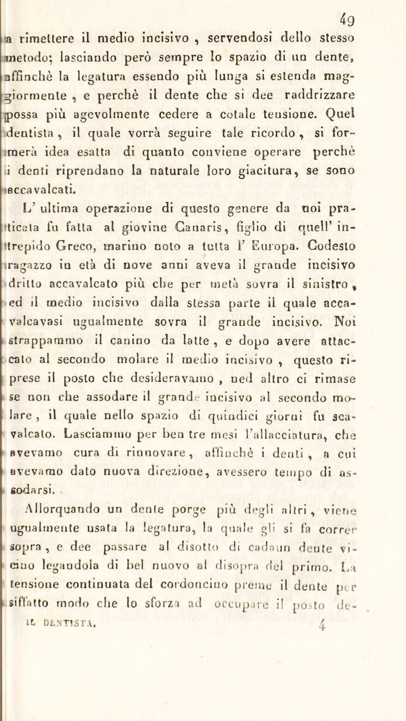 49 a rimettere il medio incisivo , servendosi dello stesso metodo; lasciando però sempre lo spazio di un dente, affinchè la legatura essendo più lunga si estenda mag¬ giormente , e perchè il dente che si dee raddrizzare possa più agevolmente cedere a cotale teusione. Quel .dentista, il quale vorrà seguire tale ricordo , si for- irnerà idea esatta di quanto conviene operare perchè ii denti riprendano la naturale loro giacitura, se sono isccavalcati. L’ ultima operazione di questo genere da noi pra¬ ticata fu fatta al giovine Gauaris, figlio di quell’ in¬ trepido Greco, marino noto a tutta 1’ Europa. Codesto iragazzo iu età di nove anni aveva il grande incisivo dritto accavalcalo più che per metà sovra il sinistro , ed il medio incisivo dalla stessa parte il quale acca- valcavasi ugualmente sovra il graude incisivo. Noi strappammo il canino da latte , e dopo avere attac¬ cato al secondo molare il medio incisivo , questo ri¬ prese il posto che desideravamo , ued altro ci rimase se non che assodare il grandi- iucisivo al secondo mo¬ lare , il quale nello spazio di quindici giorni fu sca¬ valcato. Lasciammo per ben tre mesi l’allacciatura, che avevamo cura di rinnovare, affinchè i denti, a cui avevamo dato nuova direzione, avessero tempo di as¬ sodarsi. Allorquando un dente porge più degli altri, viene ugualmente usata la legatura, la quale gii si fa correr sopra , e dee passare al disotto di cadami dente vi¬ cino legaodoia di bel nuovo al disopra del primo. L i tensione continuata dei cordoncino preme il dente pi r siffatto modo che lo sforzi ad occupare il posto de-