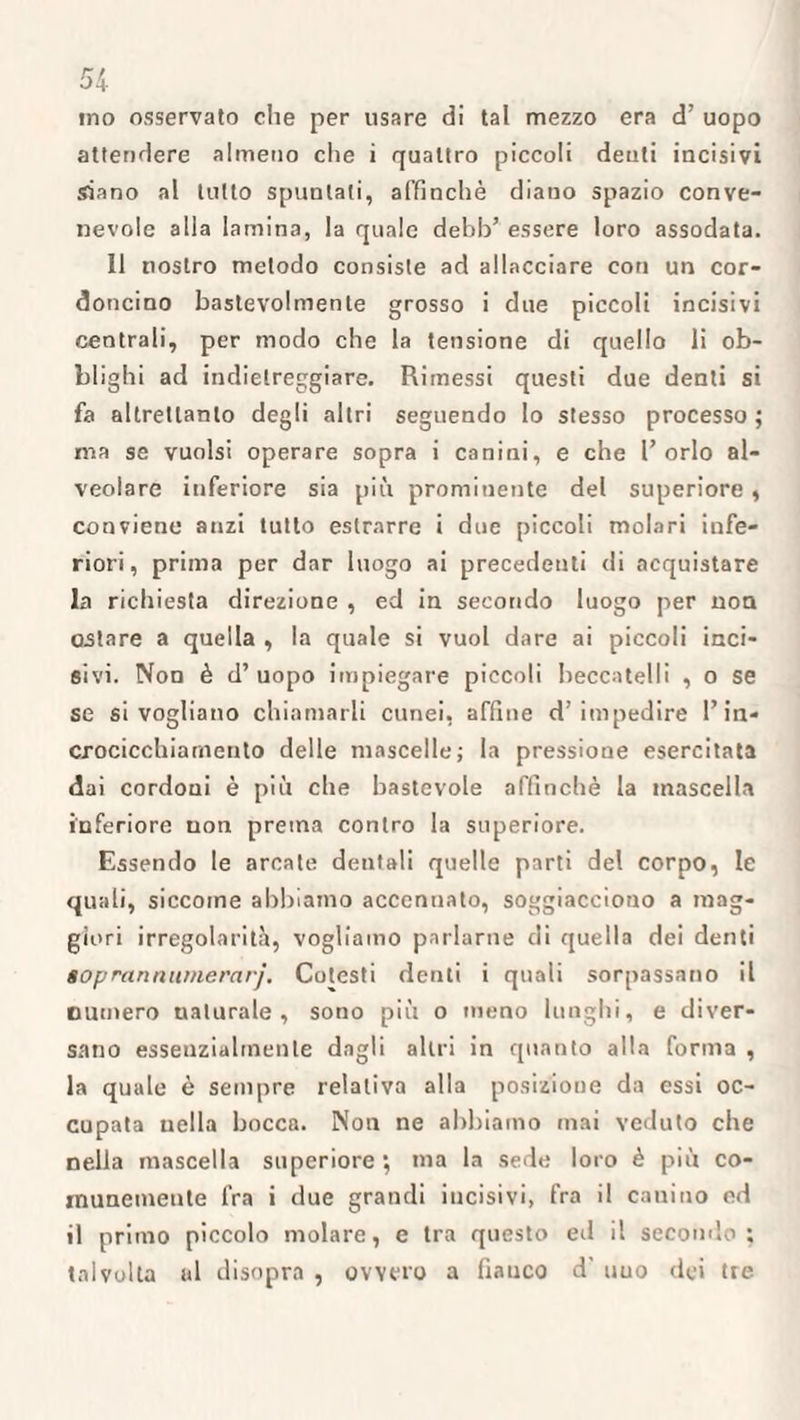 ino osservato che per usare di tal mezzo era d’ uopo attendere almeno che i quattro piccoli denti incisivi siano al lutto spuntati, affinchè diano spazio conve¬ nevole alla lamina, la quale debb’ essere loro assodata. Il nostro metodo consiste ad allacciare con un cor¬ doncino bastevolmente grosso i due piccoli incisivi centrali, per modo che la tensione di quello li ob¬ blighi ad indietreggiare. Rimessi questi due denti si fa altrettanto degli altri seguendo Io stesso processo ; ma se vuoisi operare sopra i canini, e che l’orlo al¬ veolare inferiore sia più prominente del superiore, conviene anzi tutto estrarre i due piccoli molari infe¬ riori, prima per dar luogo ai precedenti di acquistare la richiesta direzione , ed in secondo luogo per non ostare a quella , la quale si vuol dare ai piccoli inci¬ sivi. Non è d’ uopo impiegare piccoli beccatelli , o se se si vogliano chiamarli cunei, affine d’impedire l’in- crocicchiamenlo delle mascelle; la pressione esercitata dai cordoni è più che bastevole affinchè la inascella inferiore non prema contro la superiore. Essendo le arcate dentali quelle parti del corpo, le quali, siccome abbiamo accennato, soggiacciono a mag¬ giori irregolarità, vogliamo parlarne di quella dei denti soprannitmerarj. Colesti denti i quali sorpassano il numero uaturale , sono più o meno lunghi, e diver- sano essenzialmente dagli altri in quanto alla forma , la quale è sempre relativa alla posizione da essi oc¬ cupata nella bocca. Non ne abbiamo mai veduto che nella mascella superiore ; ma la sede loro è più co¬ munemente fra i due grandi incisivi, fra il canino od il primo piccolo molare, e tra questo ed il secondo; talvolta al disopra , ovvero a fianco d' uuo dei tre