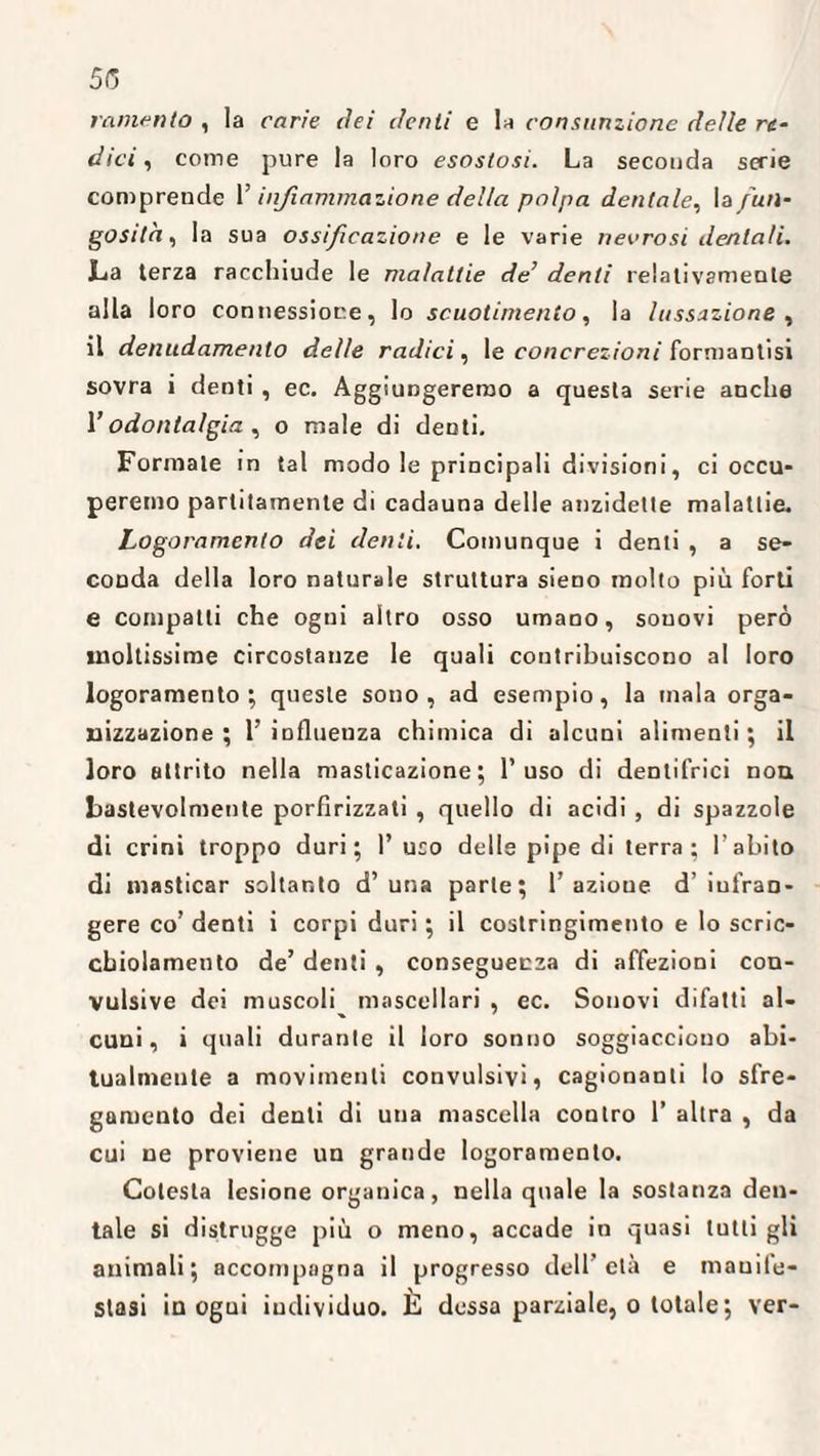 5(5 lamento , la carie elei denti e la consunzione delle re¬ dici , come pure la loro esostosi. La seconda serie comprende 1’ infiammazione della polpa dentale, ^fun¬ gosità, la sua ossificazione e le varie necrosi dentali. La terza racchiude le malattie de’ denti relativamente alla loro connessione, lo scuotimento, la lussazione , il denudamento delle radici, le concrezioni formantisi sovra i denti , ec. Aggiungeremo a questa serie anche l’odontalgia, o male di denti. Formale in tal modo le principali divisioni, ci occu¬ peremo paratamente di cadauna delle anzidette malattie. Logoramento dei denti. Comunque i denti , a se¬ conda della loro naturale struttura sieno molto più forti e compatti che ogni altro osso umano, souovi però moltissime circostanze le quali contribuiscono al loro logoramento; queste sono, ad esempio, la inala orga¬ nizzazione ; l’ influenza chimica di alcuni alimenti ; il loro attrito nella masticazione; l’uso di dentifrici non bastevolmente porfirizzati , quello di acidi , di spazzole di crini troppo duri; 1’ uso delle pipe di terra; l’abito di masticar soltanto d’ una parte; 1’ azione d’ infran¬ gere co’ denti i corpi duri ; il costringimento e lo scric- cbiolamento de’ denti , conseguenza di affezioni con¬ vulsive dei muscoli mascellari , ec. Sonovi difatti al¬ cuni, i quali durante il loro sonno soggiacciono abi¬ tualmente a movimenti convulsivi, cagionanti lo sfre¬ gamento dei denti di una mascella contro 1’ altra , da cui ne proviene un grande logoramento. Colesta lesione organica, nella quale la sostanza den¬ tale si distrugge più o meno, accade in quasi tutti gli animali; accompagna il progresso dell’età e manife¬ stasi in ogui individuo. È dessa parziale, o totale ; ver-