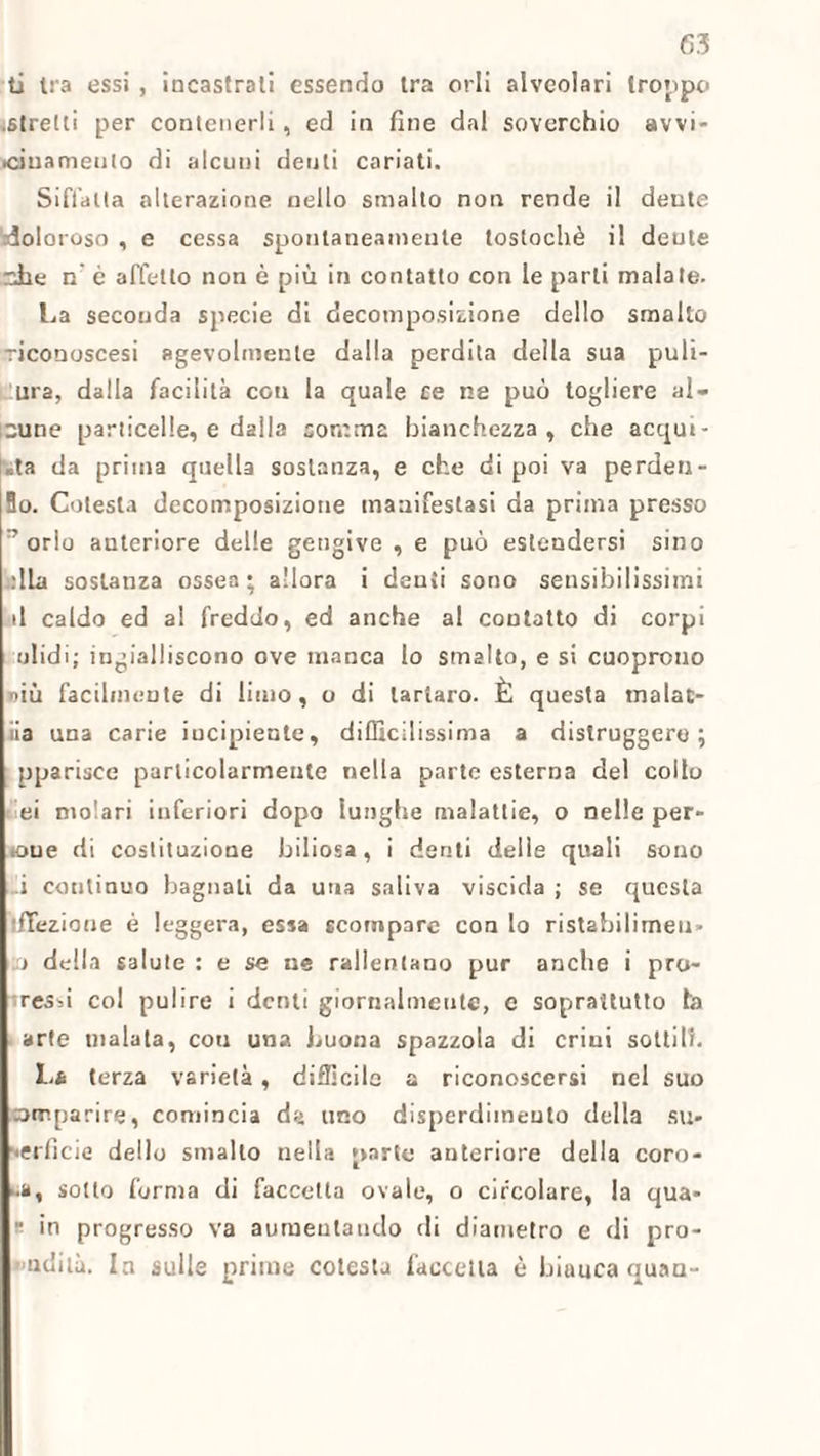 ti tra essi , incastrali essendo tra orli alveolari troppo .stretti per contenerli, ed in fine dal soverchio avvi- •ciuamenlo di alcuni denti cariati. Siffatta alterazione nello smalto non rende il dente doloroso , e cessa spontaneamente tostochè il dente nhe n’ è affetto non è più in contatto con le parli malate. La seconda specie di decomposizione dello smalto riconoscesi agevolmente dalla perdita della sua puli- ura, dalla facilità con la quale ce ne può togliere al¬ cune particelle, e dalla somma bianchezza, che acqui¬ eta da prima quella sostanza, e che di poi va perdeti- Bo. Cotesla decomposizione manifestasi da prima presso ” orlo anteriore delle gengive , e può estendersi sino dia sostanza ossea ; allora i denti sono sensibilissimi il caldo ed al freddo, ed anche al contatto di corpi ulidi; ingialliscono ove manca lo smalto, e si cuoprono dìù facilmente di limo, o di tartaro. È questa inalat¬ ila una carie incipiente, difficilissima a distruggere; pparisce particolarmente nella parte esterna del collo ei molari inferiori dopo lunghe malattie, o nelle per- éoue di costituzione biliosa, i denti delle quali sono i continuo bagnali da una saliva viscida ; se questa ifTezione è leggera, essa scompare con lo ristabilimen¬ to della salute : e se ne rallentano pur anche i pro- resd col pulire i denti giornalmente, e soprattutto fa arte malata, cou una buona spazzola di crini sottili. La terza varietà, difficile a riconoscersi nel suo orrtparire, comincia d«> uno disperdimento della su¬ perficie dello smallo nella parte anteriore della coro- ■.a, sotto forma di faccetta ovale, o circolare, la qua- “ in progresso va aumentando di diametro e di pro¬ ludila. la sulle prime cotesta faccetta è biauca quan-