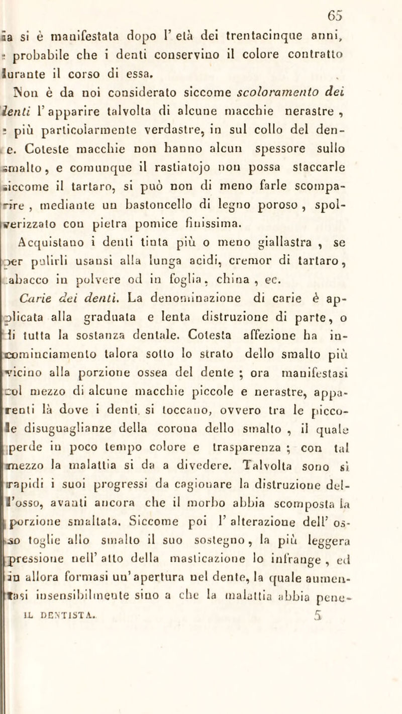 65 ia si è manifestata dopo 1’ età dei trentacinque anni, : probabile che i denti conservino il colore contratto lurante il corso di essa. INon è da noi considerato siccome scoloramento del lenti 1’ apparire talvolta di alcune macchie nerastre , : più particolarmente verdastre, in sul collo del den- e. Coleste macchie non hanno alcun spessore sullo smalto, e comunque il rastiatojo non possa staccarle siccome il tartaro, si può non di meno farle scompa- Irire , mediante un bastoncello di legno poroso , spol- srerizzato cou pietra pomice finissima. Acquistano i denti tinta più o meno giallastra , se oer pulirli usausi alla lunga acidi, cremor di tartaro, .abacco in polvere od in foglia, china, ec. Carie dei denti. La denominazione di carie è ap¬ plicata alla graduata e lenta distruzione di parte, o di tutta la sostanza dentale. Colesta affezione ha in- comiuciamento talora sotto lo strato dello smallo più ■vicino alla porzione ossea del dente ; ora manifestasi col mezzo di alcune macchie piccole e nerastre, appa¬ renti là dove i denti si toccano, ovvero tra le picco¬ le disuguaglianze della corona dello smalto , il quale ;perde in poco tempo colore e trasparenza ; con tal mezzo la malattia si da a divedere. Talvolta sono si irapidi i suoi progressi da cagionare la distruzione del¬ l’osso, avanti ancora che il morbo abbia scomposta la .porzione smaltata. Siccome poi l’alterazione dell’os- ..so toglie allo smalto il suo sostegno, la più leggera pressione nell’ atto della masticazione lo infrange , ed in allora formasi uu’ apertura nel dente, la quale aumen¬ tasi insensibilmente sino a che la malattia abbia pene-