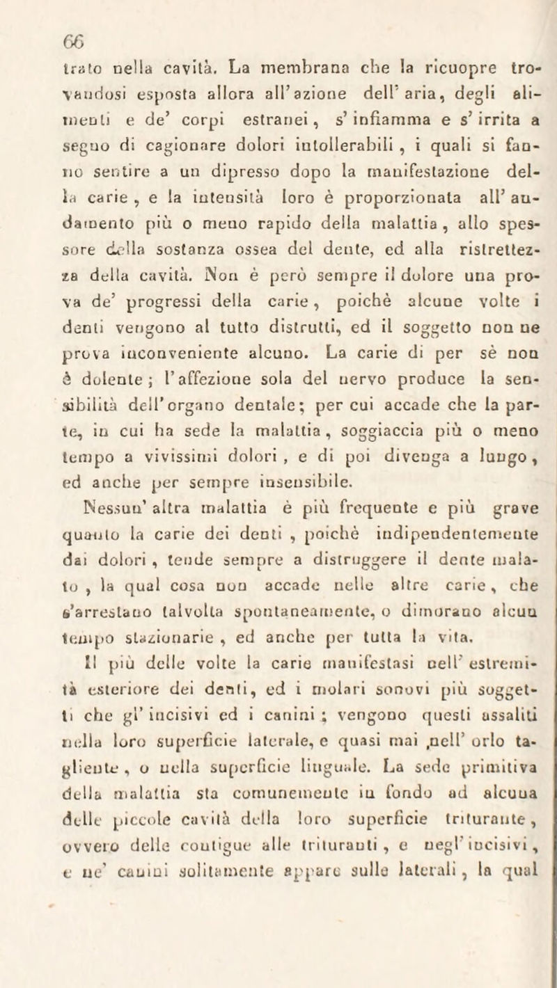 Irato nella cavità. La membrana che la ricuopre tro¬ vandosi esposta allora all’azione dell'aria, degli ali¬ menti e de’ corpi estranei, s’infiamma e s’irrita a seguo di cagionare dolori intollerabili , i quali si fan¬ no sentire a un dipresso dopo la mauifestazioue del¬ la carie , e la intensità loro è proporzionala all’ au- damento più o meno rapido della malattia , allo spes¬ sore della sostanza ossea del dente, ed alla ristrettez¬ za della cavità. iNon è però sempre il dolore una pro¬ va de’ progressi della carie, poiché alcune volte i denti vengono al tutto distrutti, ed 11 soggetto non ue prova inconveniente alcuno. La carie di per sé non è dolente; l’affezione sola del nervo produce la sen¬ sibilità dell’organo dentale; per cui accade che la par¬ te, in cui ha sede la malattia , soggiaccia più o meno tempo a vivissimi dolori, e di poi divenga a lungo, ed anche per sempre insensibile. Nessun’ altra malattia è più frequente e più grave quanto la carie dei denti , poiché indipendentemeute dai dolori , tende sempre a distruggere il dente mala¬ to , la qual cosa non accade nelle altre carie, che s’arrestano talvolta spontaneamente, o dimorano alcuu tempo stazionarie , ed anche per tutta la vita. Il più delle volte la carie manifestasi nell’ estremi¬ tà esteriore dei denti, ed i molari sonori più sogget¬ ti che gl’ incisivi cd i canini ; vengono questi assaliti nella loro superficie laterale, e quasi mai .nell’ orlo ta¬ gliente , o uella superficie linguale. La sede primitiva della malattia sta comunemente iu fondo ad alcuua delle piccole cavità della loro supc’rficie triturante, ovvero delle coutigue alle trituranti, e negl’ incisivi, e ne’ cauini solitamente appare sulle laterali, la qual