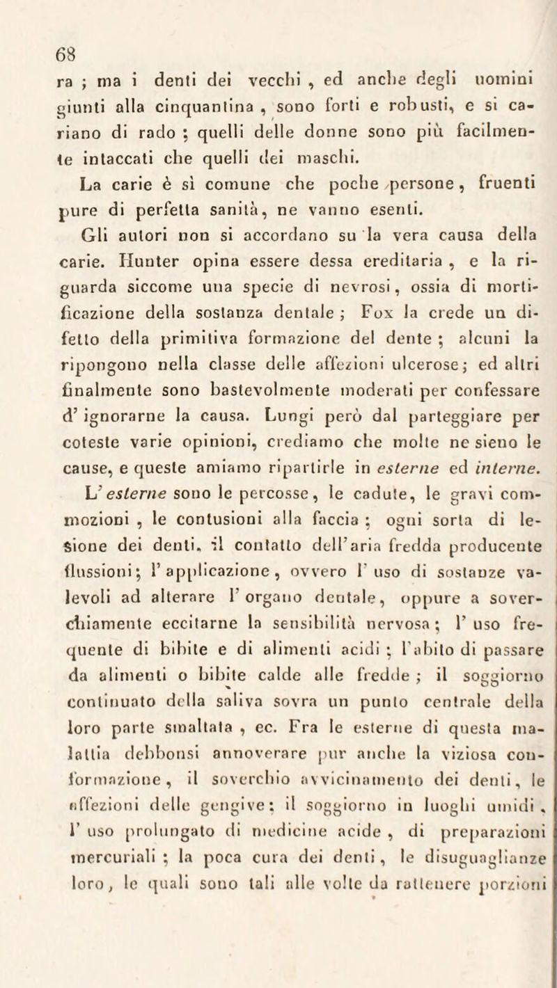 ra ; ma i denti dei vecchi , ed anche degli uomini giunti alla cinquantina, sono forti e robusti, e si ca¬ riano di rado ; quelli delle donne sono più facilmen¬ te intaccati che quelli dei maschi. La carie è sì comune che poche /persone , fruenti pure di perfetta sanità, ne vanno esenti. Gli autori non si accordano su la vera causa della carie. Hunter opina essere dessa ereditaria , e la ri¬ guarda siccome una specie di nevrosi, ossia di morti¬ ficazione della sostanza dentale ; Fox la crede un di¬ fetto della primitiva formazione del dente ; alcuni la ripongono nella classe delle affezioni ulcerose; ed altri finalmente sono bastevolmente moderati per confessare d’ ignorarne la causa. Lungi però dal parteggiare per coteste varie opinioni, crediamo che molte ne sieno le cause, e queste amiamo ripartirle in esterne ed interne. L’esterne sono le percosse, le cadute, le gravi com¬ mozioni , le contusioni alla faccia ; ogni sorta di le¬ sione dei denti, '.1 contatto dell’aria fredda producente flussioni; 1’ applicazione, ovvero l'uso di sostanze va¬ levoli ad alterare l’organo dentale, oppure a sover¬ chiamente eccitarne la sensibilità nervosa; l’uso fre¬ quente di bibite e di alimenti acidi ; l’abito di passare da alimeuli o bibite calde alle fredde ; il soggiorno continuato della saliva sovra un punto centrale della loro parte smaltata , ec. Fra le esterne di questa ma¬ lattia debbonsi annoverare pur anche la viziosa con¬ formazione, il soverchio avvicinamento dei denti, le affezioni delle gengive; il soggiorno in luoghi umidi, 1’ uso prolungato di medicine acide , di preparazioni mercuriali ; la poca cura dei denti, le disuguaglianze loro, le quali sono tali alle volte da ratleuere porzioni