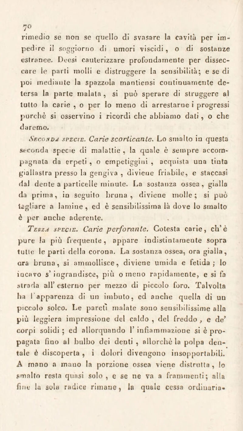 7° rimedio se non se quello di svasare la cavità per im¬ pedire il soggiorno di umori viscidi , o di sostanze estranee. Deesi cauterizzare profondamente per dissec¬ care le parli molli e distruggere la sensibilità; e se di poi mediante la spazzola mantiensi continuamente de¬ tersa la parte malata , si può sperare di struggere al tutto la carie , o per lo meno di arrestarne i progressi purché si osservino i ricordi che abbiamo dati, o che daremo. Seconda specie. Carie scorticante. Lo smallo in questa seconda specie di malattie , la quale è sempre accom¬ pagnala da erpeti , o empetiggini , acquista una tinta giallastra presso la gengiva , divieue friabile, e staccasi dai dente a particelle minute. La sostanza ossea, giallo da prima, in seguito bruna, divieue molle; si può tagliare a lamine , ed è sensibilissima là dove lo smalto è per anche aderente. Terza specie. Carie perforante. Cotesta carie, eh’è pure la più frequente, appare indislintarneute sopra tutte le parti della corona. La sostanza ossea, ora gialla, ara bruna, si ammollisce, diviene umida e fetida; lo incavo s’ingrandisce, più o meno rapidamente, e si fa strada all’ esterno per mezzo di piccolo foro. Talvolta ha 1 apparenza di un imbuto, ed anche quella di un piccolo solco. Le pareti malate sono sensibilissime alla più leggiera impressione del caldo , del freddo , e de’ corpi solidi ; ed allorquando 1’ infiammazione si è pro¬ pagata fino al bulbo dei denti , allorché la polpa den¬ tale è discoperta , i dolori divengono insopportabili. A mano a mano la porzione ossea viene distrutta , lo smalto resta quasi solo , e se ne va a frammenti; alla fine la sola radice rimane, la quale cessa ordinaria-