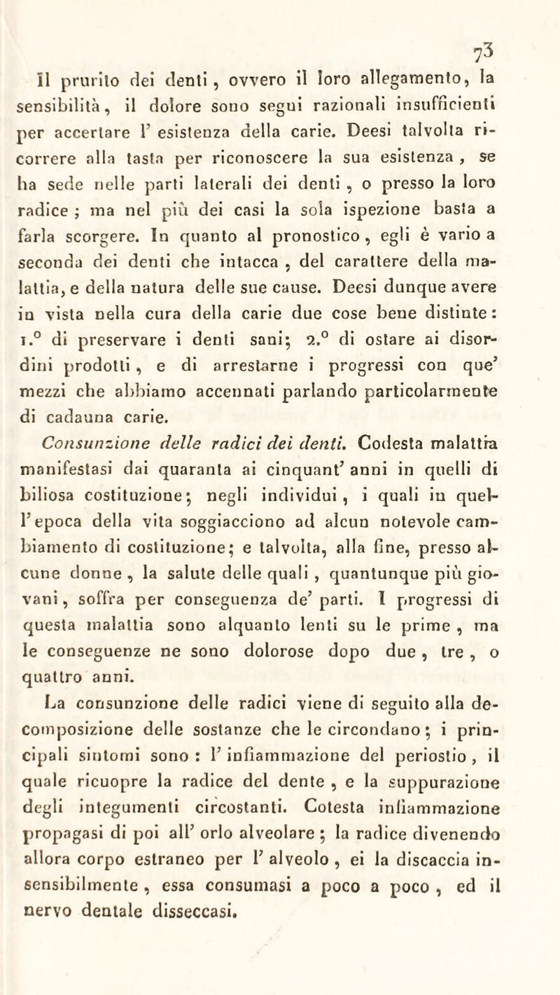 il prurito dei denti, ovvero il loro allegamento, la sensibilità, il dolore sono segui razionali insufficienti per accertare 1’ esistenza della carie. Deesi talvolta ri¬ correre alla tasta per riconoscere la sua esistenza , se ha sede nelle parti laterali dei denti , o presso la loro radice ; ma nel più dei casi la sola ispezione basta a farla scorgere. In quanto al pronostico, egli è vario a seconda dei denti che intacca , del carattere della ma¬ lattia, e della natura delle sue cause. Deesi dunque avere in vista nella cura della carie due cose bene distinte: i.° di preservare i denti sani; 9.° di ostare ai disor¬ dini prodotti, e di arrestarne i progressi con que’ mezzi che abbiamo accennati parlando particolarmente di cadauna carie. Consunzione delle radici dei denti. Codesta malattia manifestasi dai quaranta ai cinquant’ anni in quelli di biliosa costituzione; negli individui, i quali in quel¬ l’epoca della vita soggiacciono ad alcun notevole cam¬ biamento di costituzione; e talvolta, alla fine, presso al¬ cune donne, la salute delle quali, quantunque più gio¬ vani , soffra per conseguenza de’ parti. 1 progressi di questa malattia sono alquanto lenti su le prime , ma le conseguenze ne sono dolorose dopo due, tre , o quattro anni. La consunzione delle radici viene di seguito alla de¬ composizione delle sostanze che le circondano ; i prin¬ cipali sintomi sono : l’infiammazione del periostio, il quale ricuopre la radice del dente , e la suppurazione degli integumenti circostanti. Cotesta infiammazione propagasi di poi all’ orlo alveolare ; la radice divenendo allora corpo estraneo per 1’ alveolo, ei la discaccia in¬ sensibilmente , essa consumasi a poco a poco , ed il nervo dentale disseccasi.