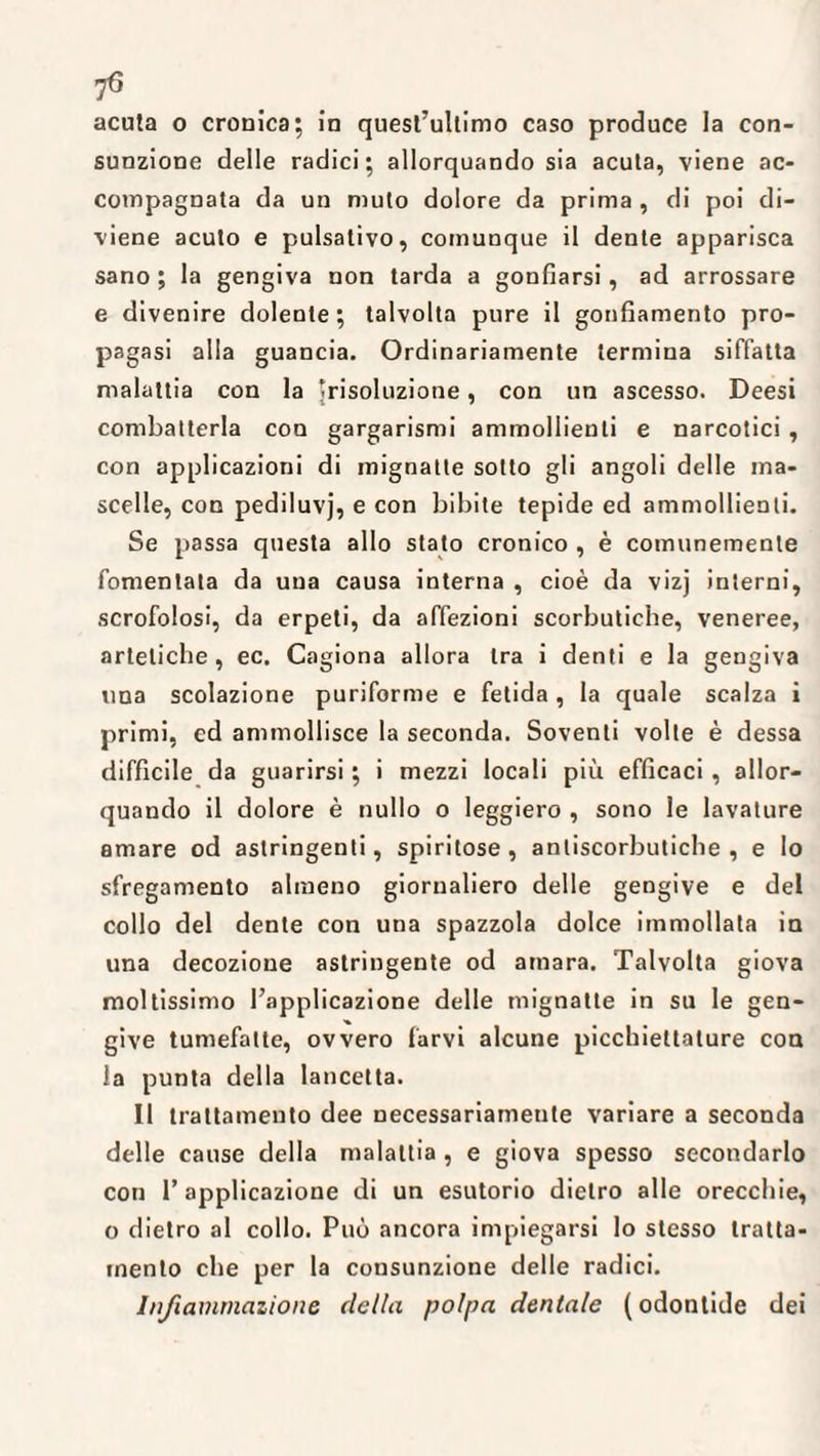 acuta o cronica; in quest’ultimo caso produce la con¬ sunzione delle radici; allorquando sia acuta, viene ac¬ compagnata da un muto dolore da prima , di poi di¬ viene acuto e pulsativo, comunque il dente apparisca sano ; la gengiva non tarda a gonfiarsi, ad arrossare e divenire dolente; talvolta pure il gonfiamento pro¬ pagasi alla guancia. Ordinariamente termina siffatta malattia con la trisoluzione, con un ascesso. Deesi combatterla con gargarismi ammollienti e narcotici , con applicazioni di mignatte sotto gli angoli delle ma¬ scelle, con pediluvj, e con bibite tepide ed ammollienti. Se passa questa allo stato cronico , è comunemente fomentata da una causa interna , cioè da vizj interni, scrofolosi, da erpeti, da affezioni scorbutiche, veneree, artelicbe , ec. Cagiona allora tra i denti e la gengiva una scolazione puriforme e fetida , la quale scalza i primi, cd ammollisce la seconda. Soventi volte è dessa difficile da guarirsi ; i mezzi locali piu efficaci, allor¬ quando il dolore è nullo o leggiero , sono le lavature amare od astringenti, spiritose , antiscorbutiche , e lo sfregamento almeno giornaliero delle gengive e del collo del dente con una spazzola dolce immollata in una decozione astringente od amara. Talvolta giova moltissimo l’applicazione delle mignatte in su le gen¬ give tumefatte, ovvero farvi alcune picchiettature con la punta della lancetta. Il trattamento dee necessariamente variare a seconda delle cause della malattia , e giova spesso secondarlo con l’applicazione di un esutorio dietro alle orecchie, o dietro al collo. Può ancora impiegarsi Io stesso tratta¬ mento che per la consunzione delle radici. Infiammazione della polpa dentale ( odontide dei