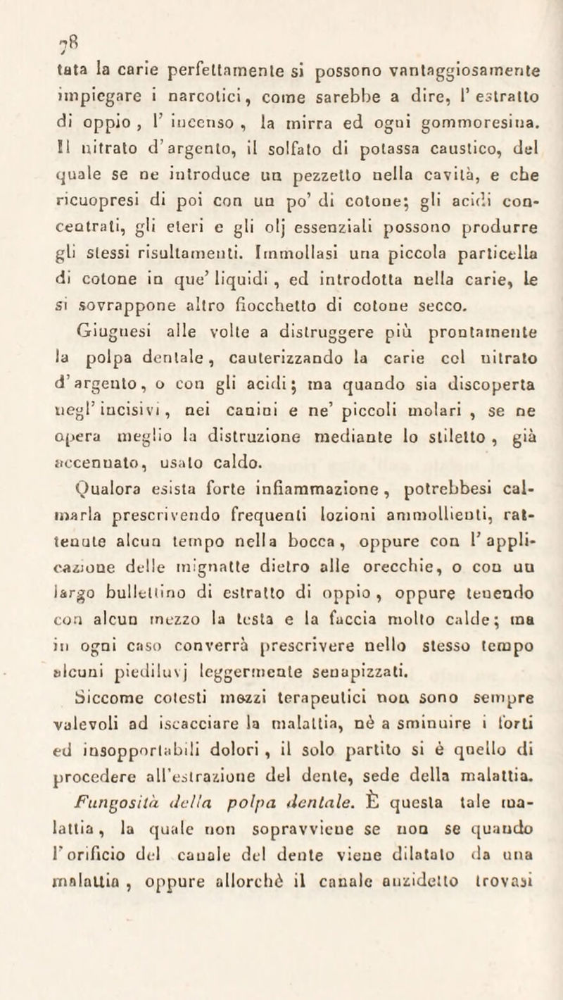 ^8 j tata la carie perfettamente si possono vantaggiosamente impiegare i narcotici, come sarebbe a dire, l’estratto di oppio , 1’ incenso , la mirra ed ogui gommoresina. !1 nitrato d’argento, il solfato di potassa caustico, del quale se ne introduce un pezzetto nella cavità, e che ricuopresi di poi con un po’ di cotone; gli acidi con¬ centrati, gli eteri e gli olj essenziali possono produrre gli stessi risullamenti. Immollasi uria piccola particella di cotone in que’ liquidi , ed introdotta nella carie, le si sovrappone altro fiocchetto di cotone secco. Giuguesi alle volte a distruggere più prontamente la polpa dentale, cauterizzando la carie col uitrato d’argento, o con gli acidi; ma quando sia discoperta negl’incisivi, nei canini e ne’ piccoli molari , se ne opera meglio la distruzione mediante lo stiletto , già accennato, usalo caldo. Oualora esista forte infiammazione , potrebbesi cal¬ marla prescrivendo frequenti lozioni ammollienti, rat¬ tenute alcun tempo nella bocca, oppure con 1’appli¬ cazione delle mignatte dietro alle orecchie, o con uu largo ballettino di estratto di oppio , oppure tenendo con alcun mezzo la testa e la faccia molto calde; ma in ogni caso converrà prescrivere nello stesso tempo alcuni piediluvj leggermente seuapizzati. Siccome cotesti mezzi terapeutici non sono sempre valevoli ad iscacciare la malattia, nò a sminuire i forti ed insopportabili dolori , il solo partito si è quello di procedere all'estrazione del dente, sede della malattia. Fungosità <Idia polpa dentale. È questa tale ma¬ lattia , la quale non sopravviene se non se quando l’orificio del canale del dente viene dilatalo da una malattia , oppure allorché il canale anzidetto trovasi