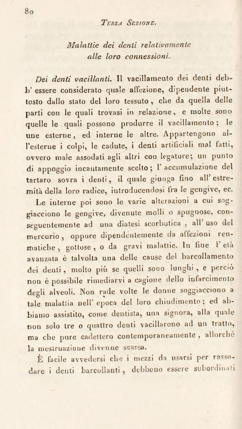 Terza Sezione. Malattie dei denti relativamente alle loro connessioni. Dei denti vacillanti. Il vacillamento dei denti deb- b’ essere considerato quale affezione, dipendente piut¬ tosto dallo stato del loro tessuto , che da quella delle parti con le quali trovasi in relazione, e molle sono quelle le quali possono produrre il vacillamento : le une esterne, ed interne le altre. Appartengono nl- l’eslerue i colpi, le cadute, i denti artilìciali mal fatti, ovvero male assodati agli altri con legature; un punto di appoggio incautamente scelto ; 1 accumulazione del tartaro sovra i denti, il quale giunga fino all’estre¬ mità della loro radice, iutroducendosi Ira le gengive, ec. Le interne poi sono le varie alterazioni a cui sog¬ giacciono le gengive, divenute molli o spuguose, con¬ seguentemente ad una diatesi scorbutica , all uso del mercurio , oppure dipendentemente da affezioni reu¬ matiche , gottose, o da gravi malattie. In fiue 1 età avanzata è talvolta una delle cause del barcollamento dei denti , molto più se quelli sono lunghi , e perciò non è possibile rimediarvi a cagione dello infarcimento degli alveoli. Non rade volte le donne soggiacciono a tale malattia nell’epoca del loro chiudimento; ed ab¬ biamo assistito, come dentista, una signora, alla quale non solo tre o quattro denti vacillarono ad un tratto, ma clic pure cadettero contemporaneamente , allorché la mestruazione divenne scarsa. È facile avvedersi che i mezzi da usarsi per rasso¬ dare i denti barcollanti, debbono essere subordinati