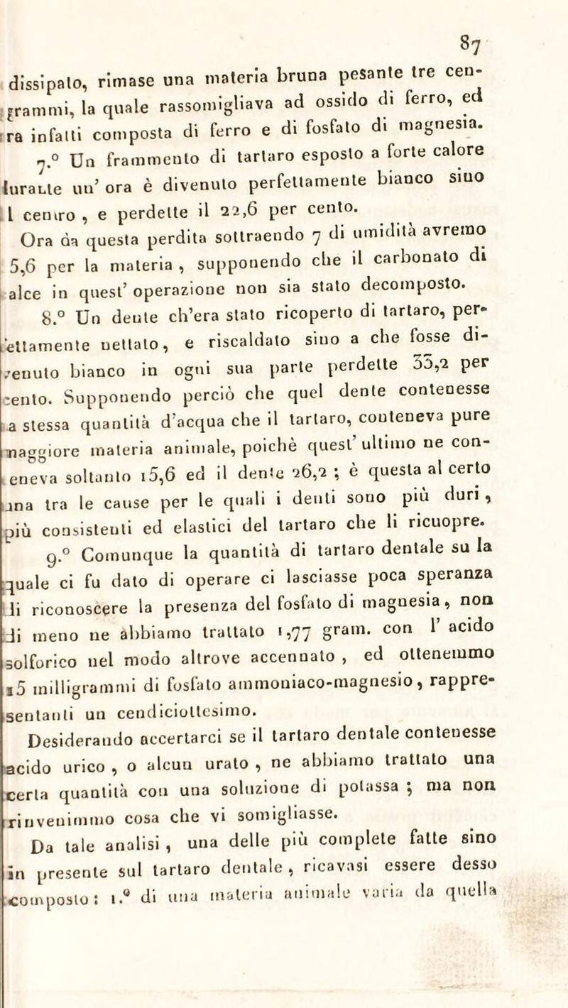 8? dissipalo, rimase una materia bruna pesante tre cen¬ iamoli, la quale rassomigliava ad ossido di ferro, ed ra infatti composta di ferro e di fosfato di magnesia. 7.0 Un frammento di tartaro esposto a forte calore tarante un ora è divenuto perfettamente bianco siuo 1 centro , e perdette il 22,6 per cento. Ora da questa perdita sottraendo 7 di umidita avremo 5,6 per la materia , supponendo che il carbonato di alce in quest’ operazione non sia stato decomposto. 8.° Un dente ch’era stato ricoperto di tartaro, per* ettamente uettato, e riscaldato sino a che tasse di¬ venuto bianco in ogni sua parte perdette o5,2 per cento. Supponendo perciò che quel dente contenesse a stessa quantità d’acqua che il tartaro, conteneva pure maggiore materia animale, poiché quest ultimo ne con- eneva soltanto 15,6 ed il dente 26,2 ; è questa al certo una tra le cause per le quali i denti sono piu duri , più consistenti ed elastici del tartaro che li ricuopre. 9° Comunque la quantità di tartaro dentale su la quale ci fu dato di operare ci lasciasse poca speranza li riconoscere la presenza del fosfato di magnesia, non di meno ne abbiamo trattalo 1,77 gram. con 1’ acido solforico nel modo altrove accennalo , ed ottenemmo i5 milligrammi di fosfato ammouiaco-magnesio, rappre¬ sentanti un cendicioltesimo. Desiderando accertarci se il tartaro dentale contenesse acido urico , o alcun urato , ne abbiamo trattato una certa quantità con uua soluzione di potassa ; ma non rinvenimmo cosa che vi somigliasse. Da tale analisi , una delle più complete fatte sino in presente sul tartaro dentale, ricavasi essere desso composto: i.° di una materia animale varia da quella