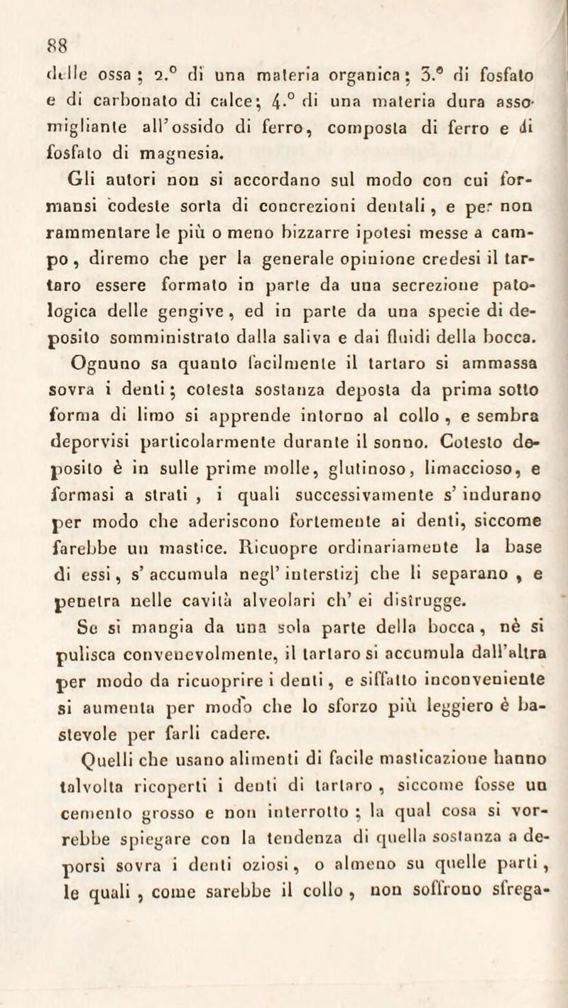 «Itile ossa; q.° di una materia organica; 3.® di fosfato e di carbonato di calce; 4-° di una materia dura asso¬ migliante all’ossido di ferro, composta di ferro e <ii fosfato di magnesia. Gli autori non si accordano sul modo con cui for- mansi codeste sorta di concrezioni dentali, e per non rammentare le più o meno bizzarre ipotesi messe a cam¬ po , diremo che per la generale opinione credesi il tar¬ taro essere formato in parte da una secrezione pato¬ logica delle gengive , ed in parte da una specie di de¬ posito somministrato dalla saliva e dai fluidi della bocca. Ognuno sa quanto facilmente il tartaro si ammassa sovra i denti ; cotesta sostanza deposla da prima sotto forma di limo si apprende intorno al collo , e sembra deporvisi particolarmente durante il sonno. Cotesto de¬ posito è in sulle prime molle, glutinoso, limaccioso, e formasi a strati , i quali successivamente s’ indurano per modo che aderiscono fortemente ai denti, siccome farebbe un mastice. Ricuopre ordinariamente la base di essi, s’accumula negl’ in terstizj che li separano, e penetra nelle cavità alveolari eh’ ei distrugge. Se si mangia da una sola parte dello bocca, nè si pulisca conveuevolmente, il tartaro si accumula dall'altra per modo da ricuoprire i denti, e siffatto inconveniente si aumenta per modo che lo sforzo più leggiero è ba¬ stevole per farli cadere. Quelli che usano alimenti di facile masticazione hanno talvolta ricoperti i deuti di tartaro , siccome fosse un cemento grosso e non interrotto ; la qual cosa si vor¬ rebbe spiegare con la tendenza di quella sostanza a de¬ porsi sovra i denti oziosi, o almeno su quelle parli, le quali , come sarebbe il collo , non sollrono strega-