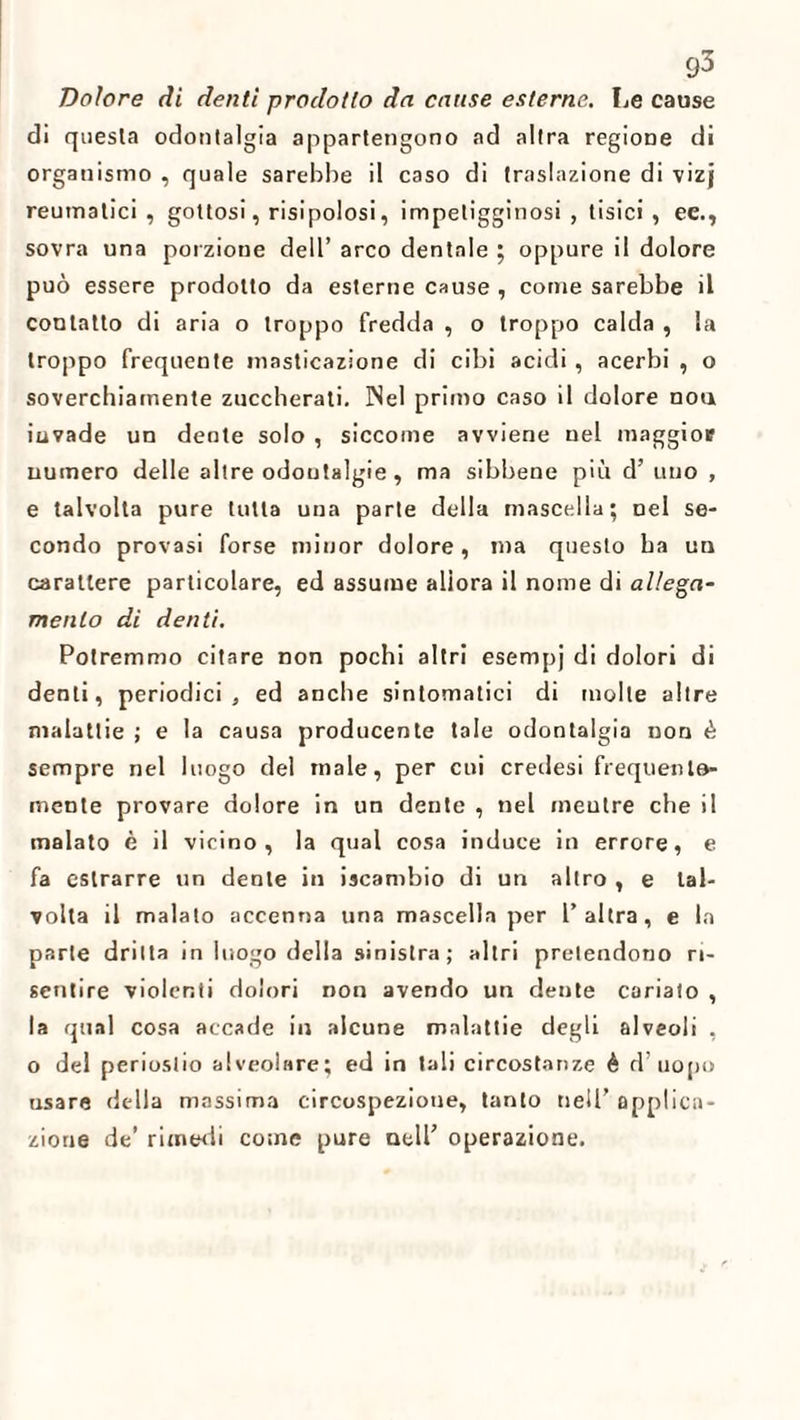 Dolore di denti prodotto da cause esterne. Le cause di questa odontalgia appartengono ad altra regione di organismo , quale sarebbe il caso di traslazione di vizj reumatici , gottosi, risipolosi, impetigginosi , tisici, ee., sovra una porzione dell’ arco dentale ; oppure il dolore può essere prodotto da esterne cause , come sarebbe il contatto di aria o troppo fredda , o troppo calda , la troppo frequente masticazione di cibi acidi, acerbi , o soverchiamente zuccherati. INel primo caso il dolore nou invade un dente solo , siccome avviene nel maggior numero delle altre odontalgie , ma sibbene più d’ uno , e talvolta pure tutta una parte della mascella; nel se¬ condo provasi forse minor dolore, ma questo ha un carattere particolare, ed assume allora il nome di allega¬ mento dì denti. Potremmo citare non pochi altri esempj di dolori di denti, periodici, ed anche sintomatici di molte altre malattie ; e la causa producente tale odontalgia non è sempre nel luogo del male, per cui credesi frequento¬ rnente provare dolore in un dente , nel meutre che il malato è il vicino, la qual cosa induce in errore, e fa estrarre un dente iu iscambio di un altro , e tal¬ volta il malato accenna una mascella per l’altra, e In parte dritta in luogo della sinistra; altri pretendono ri¬ sentire violenti dolori non avendo un dente cariato , la qual cosa accade in alcune malattie degli alveoli , o del periostio alveolare; ed in tali circostanze è d’uopo usare della massima circospezione, tanto nell’ applica¬ zione de’ rimedi come pure nell’ operazione.