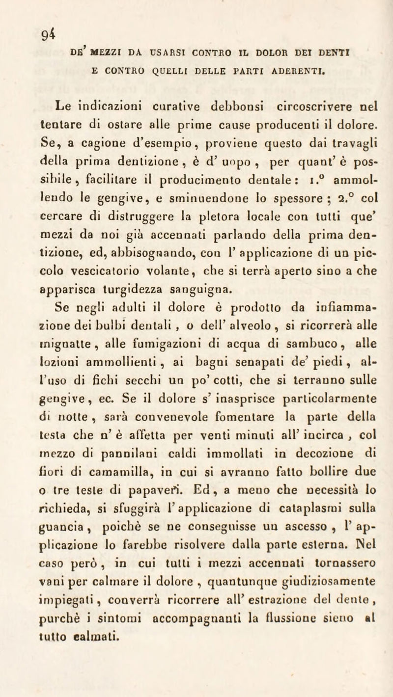 9* de’ mezzi da. usarsi contro il dolor dei denti E CONTRO QUELLI DELLE PARTI ADERENTI. Le indicazioni curative debbonsi circoscrivere nel tentare di ostare alle prime cause producenli il dolore. Se, a cagione d’esempio, proviene questo dai travagli della prima dentizione , è d’ uopo , per quant’ è pos¬ sibile , facilitare il producimento dentale: i.° ammol¬ lendo le gengive, e sminuendone lo spessore ; 2.° col cercare di distruggere la pletora locale con lutti que’ mezzi da noi già accennati parlando della prima den¬ tizione, ed, abbisognando, con 1’ applicazione di un pic¬ colo vescicatorio volante, che si terrà aperto sino a che apparisca turgidezza sanguigna. Se negli adulti il dolore è prodotto da infiamma¬ zione dei bulbi dentali , o dell’ alveolo , si ricorrerà alle mignatte, alle fumigazioni di acqua di sambuco, alle lozioui ammollienti , ai bagni senapati de’ piedi , al¬ l’uso di fichi secchi un po’cotti, che si terranno sulle gengive, ec. Se il dolore s’ inasprisce particolarmente di notte , sarà convenevole fomentare la parte della testa che n’ è affetta per venti minuti all’ incirca , col mezzo di pannilani caldi immollati in decozione di fiori di camamilla, in cui si avranuo fatto bollire due o tre teste di papaveri. Ed, a meuo che necessità lo richieda, si sfuggirà l’applicazione di cataplasmi sulla guancia , poiché se ne conseguisse un ascesso , 1’ ap¬ plicazione lo farebbe risolvere dalla parte esterna. Nel caso però, in cui tutti i mezzi accennati tornassero vani per calmare il dolore , quantunque giudiziosamente impiegati, converrà ricorrere all’ estrazione del dente , purché i sintomi accompagnanti la flussione sicno al tutto calmati.