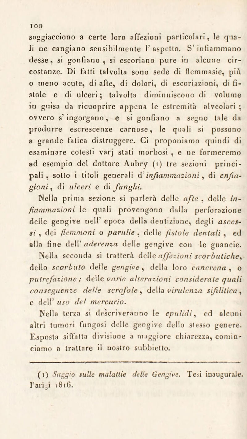 soggiacciono a certe loro affezioni particolari, le qua¬ li ne cangiano sensibilmente 1’ aspetto. S' infiammano desse, si gonfiano , si escoriano pure in alcune cir¬ costanze. Di falli talvolta sono sede di flemmasie, più o meno acute, di afte, di dolori, di escoriazioni, di fi¬ stole e di ulceri ; talvolta diminuiscono di volume in guisa da ricuoprire appena le estremità alveolari ; ovvero s’ingorgano, e si gonfiano a segno tale da produrre escrescenze carnose, le quali si possono a grande fatica distruggere. Ci proponiamo quindi di esaminare cotesti varj stati morbosi , e ne formeremo ad esempio del dottore Anbry (i) (re sezioni princi¬ pali , sotto i titoli generali d infiammazioni, di enfia¬ gioni , di ulceri e di funghi. Nella prima sezione si parlerà delle afte , delle in¬ fiammazioni le quali provengono dalla perforazione delle gengive nell’ epoca della dentizione, degli asces¬ si , dei flemmoni o paratie , delle fistole dentali , ed alla fine dell’ aderenza delle gengive con le guancie. Nella seconda si tratterà dell e affezioni scorbutiche, dello scorbuto delle gengive, della loro cancrena , o putrefazione ; delle varie alterazioni considerale quali conseguenze delle scrofole , delia virulenza sifilitica , c dell’ uso del mercurio. Nella terza si descriveranno le epa lidi, ed alcuni altri tumori fungosi delie gengive dello slesso genere. Esposta siffatta divisione a maggiore chiarezza, comin¬ ciamo a trattare il nostro subbietto. (i) Saggio sulle malattie delle Gengive. Tesi inaugurale. Fari^i 1816.