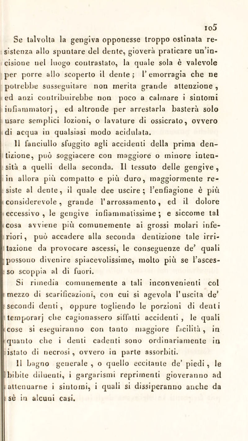 Se talvolta la gengiva opponesse troppo ostinata re¬ sistenza allo spuntare del dente, gioverà praticare un’in- cisioue uel luogo contrastato, la quale sola è valevole per porre allo scoperto il dente; l’emorragia che ne potrebbe susseguitare non inerita grande attenzione , ed anzi contribuirebbe non poco a calmare i sintomi infìammatorj , ed altronde per arrestarla basterà solo usare semplici lozioni, o lavature di ossicrato, ovvero di acqua in qualsiasi modo acidulata. 11 fanciullo sfuggito agli accidenti della prima den¬ tizione, può soggiacere con maggiore o minore inten¬ sità a quelli della seconda. 11 tessuto delle gengive , in allora più compatto e più duro, maggiormente re¬ siste al dente, il quale dee uscire; l’enfiagione è più considerevole, grande l’arrossamento, ed il dolore eccessivo , le gengive infiammalissime ; e siccome tal cosa avviene più comunemente ai grossi molari infe¬ riori , può accadere alla seconda dentizione tale irri¬ tazione da provocare ascessi, le conseguenze de’ quali possono divenire spiacevolissime, molto più se l’asces¬ so scoppia al di fuori. Si rimedia comunemente a tali inconvenienti col mezzo di scarificazioni, con cui si agevola l’uscita de’ secondi denti, oppure togliendo le porzioni di denti temporarj che cagionassero siffatti accidenti, le quali cose si eseguiranno con tanto maggiore facilità, in quanto che i denti cadenti sono ordinariamente in istato di necrosi , ovvero in parte assorbiti. 11 bagno generale , o quello eccitante de’ piedi , le bibite diluenti, i gargarismi reprimenti gioveranno ad attenuarne i sintomi, i quali si dissiperanno anche da sè in alcuni casi.