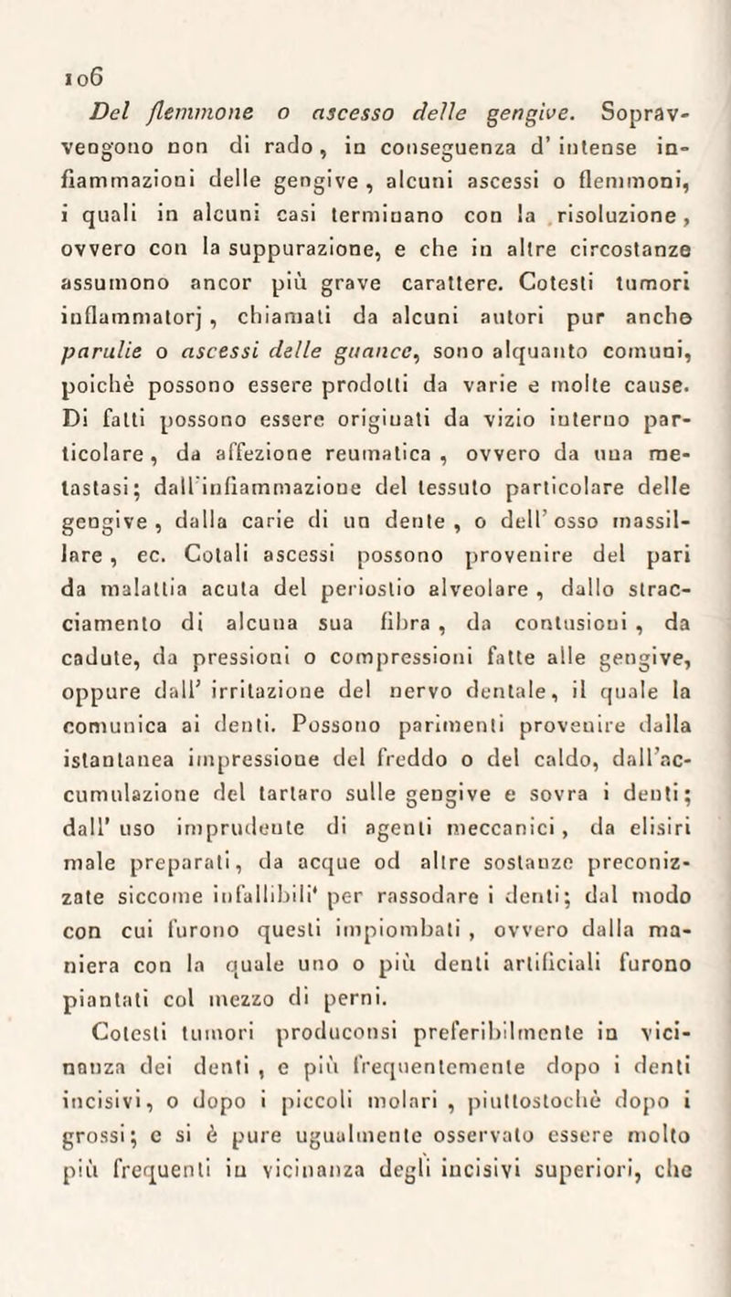 Del flemmone o ascesso delle gengive. Soprav¬ vengono non di rado, in conseguenza d’ intense in¬ fiammazioni delle gengive, alcuni ascessi o flemmoni, i quali in alcuni casi terminano con la risoluzione, ovvero con la suppurazione, e che in altre circostanze assumono ancor più grave carattere. Cotesti tumori inflammatorj , chiamati da alcuni autori pur anche parulie o ascessi delle guance, sono alquanto comuni, poiché possono essere prodotti da varie e molte cause. Di fatti possono essere originati da vizio interno par¬ ticolare, da affezione reumatica, ovvero da una me¬ tastasi; dall'infiammazione del tessuto particolare delle gengive, dalla carie di un dente, o dell’osso inassil¬ lare , ec. Cotali ascessi possono provenire del pari da malattia acuta del periostio alveolare , dallo strac¬ ciamento di alcuna sua fibra , da contusioni , da cadute, da pressioni o compressioni fatte alle gengive, oppure dall’ irritazione del nervo dentale, il quale la comunica ai denti. Possono parimenti provenire dalla istantanea impressione del freddo o del caldo, dall’ac- cumulazione del tartaro sulle gengive e sovra i denti; dall’uso imprudente di agenti meccanici, da elisiri male preparati, da acque od altre sostanze preconiz¬ zate siccome infallibili* per rassodare i denti; dal modo con cui furono questi impiombati , ovvero dalla ma¬ niera con la quale uno o più denti artificiali furono piantati col mezzo di perni. Cotesti tumori produconsi preferibilmente in vici¬ nanza dei denti , e più frequentemente dopo i denti incisivi, o dopo i piccoli molari , piuttostochò dopo i grossi; e si è pure ugualmente osservalo essere molto più frequenti iu vicinanza degli incisivi superiori, che