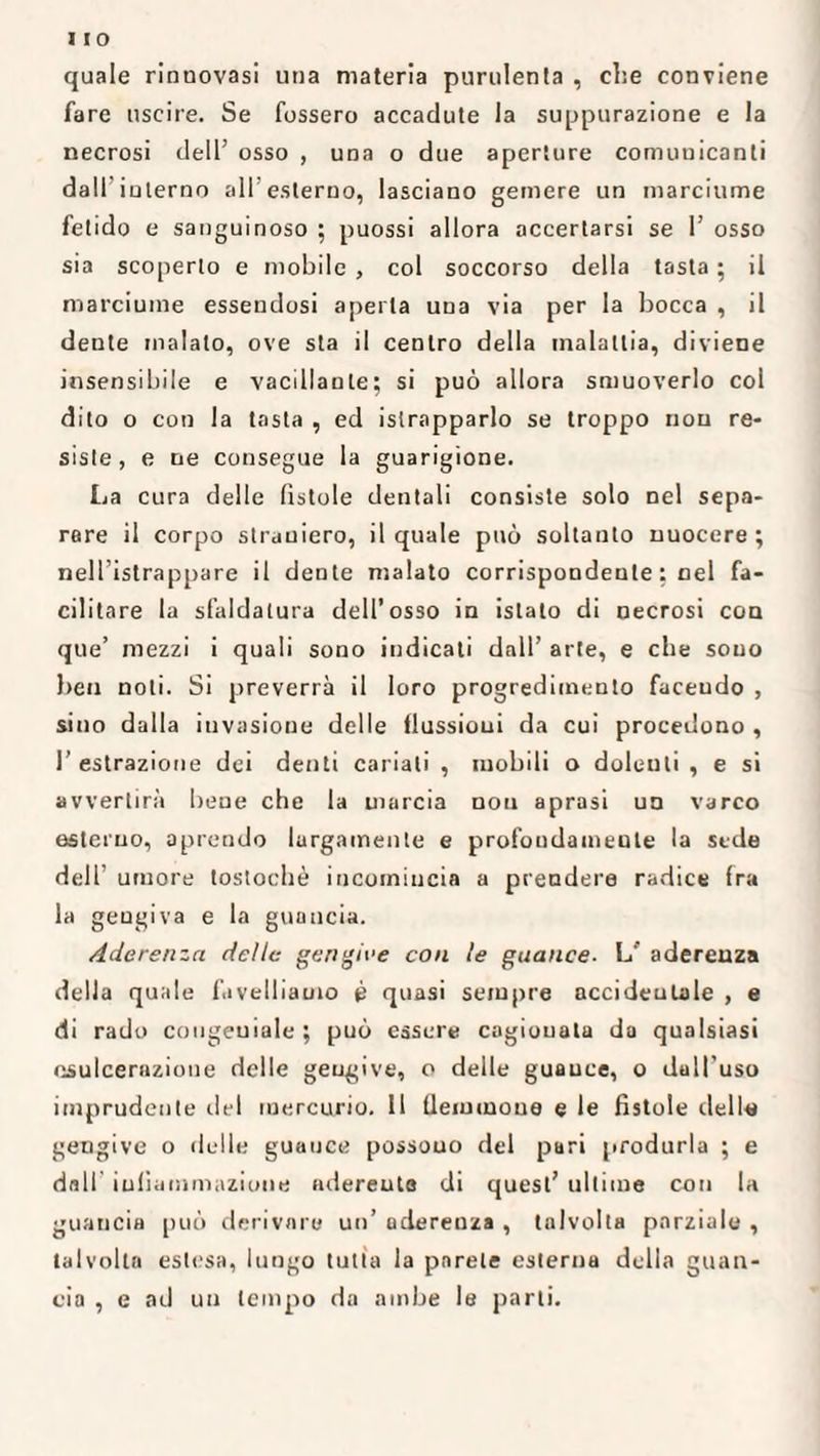 quale rinnovasi una materia purulenta , che conviene fare uscire. Se fossero accadute la suppurazione e la necrosi dell’ osso , una o due aperture comunicanti dall iuterno a 117 esterno, lasciano gemere un marciume fetido e sanguinoso ; puossi allora accertarsi se 1’ osso sia scoperto e mobile , col soccorso della tasta ; il marciume essendosi aperta una via per la bocca , il dente malato, ove sta il centro della malattia, diviene insensibile e vacillante; si può allora smuoverlo col dito o con la tasta , ed islrapparlo se troppo non re¬ siste, e ne consegue la guarigione. La cura delle fistole dentali consiste solo nel sepa¬ rare il corpo straniero, il quale può soltanto nuocere ; nell’istrappare il dente malato corrispondente : nel fa¬ cilitare la sfaldatura dell’osso in islalo di necrosi con que’ mezzi i quali sono indicati dall’ arte, e che souo ben noti. Si preverrà il loro progredimento faceudo , sino dalla invasione delle flussioni da cui procedono , l’estrazione dei denti cariali , mobili o dolenti , e si avvertirà bene che la uiarcia non aprasi un varco esterno, aprendo largamente e profoudameule la sede dell’ umore tostochè incomincia a prendere radice Ira la gengiva e la guancia. Aderenza delle gengive con le guance. L' aderenza della quale favelliamo è quasi sempre accidentale , e di rado congeniale; può essere cagionala da qualsiasi esulcerazione delle gengive, o delle guauce, o dull’uso imprudente del mercurio. 11 flemmone e le fistole delle gengive o delle guauce possouo del pari produrla ; e dall infiammazione adereuta di quest’ ultime con la guancia può derivare un’ uderenza , talvolta parziale , talvolta estesa, lungo tutta la parete esterna della guan¬ cia , e ad un tempo da ambe le parti.