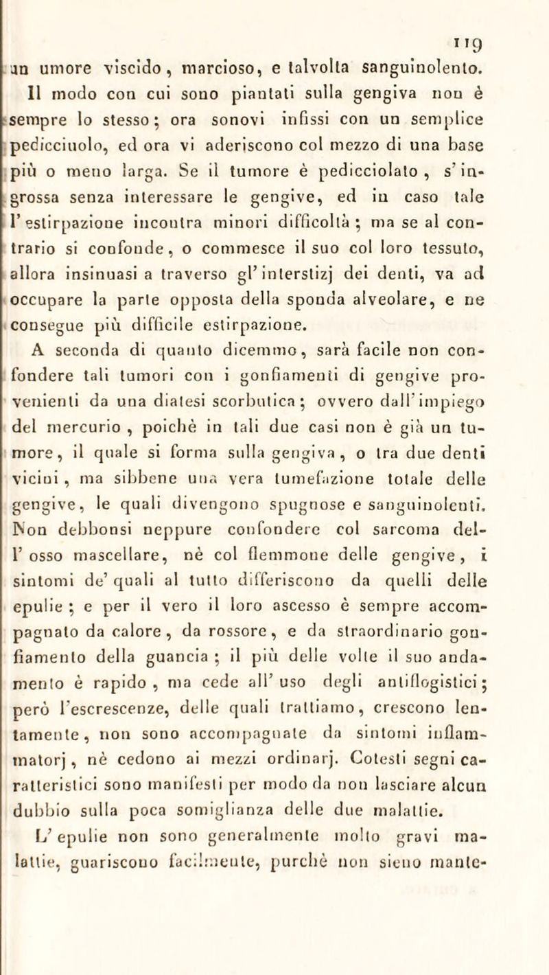 9 an umore viscido, marcioso, e talvolta sanguinolento. 11 modo con cui sono piantali sulla gengiva non è sempre lo stesso; ora sonovi infissi con un semplice pedicciuolo, ed ora vi aderiscono col mezzo di una base più o meno larga. Se il tumore è pedicciolato , s’in¬ grossa senza interessare le gengive, ed in caso tale l’estirpazione incontra minori difficoltà; ma se al con¬ trario si confonde, o commesce il suo col loro tessuto, allora insinuasi a traverso gl’interstizi dei denti, va ad occupare la parte opposta della sponda alveolare, e ne consegue più difficile estirpazione. A seconda di quanto dicemmo, sarà facile non con¬ fondere tali tumori con i gonfiamenti di gengive pro¬ venienti da una diatesi scorbutica; ovvero dall’impiego del mercurio , poiché in tali due casi non è già un tu¬ more, il quale si forma sulla gengiva , o tra due denti vicini, ma sibbene una vera tumefazione totale delle gengive, le quali divengono spugnose e sanguinolenti. INon debbonsi neppure confondere col sarcoma del- 1’osso mascellare, nè col flemmone delle gengive, i sintomi de’ quali al tutto differiscono da quelli delle epulie ; e per il vero il loro ascesso è sempre accom¬ pagnato da calore, da rossore, e da straordinario gon¬ fiamento della guancia ; il più delle volle il suo anda¬ mento è rapido, ma cede all’uso degli antiflogistici; però l’escrescenze, delle quali trattiamo, crescono len¬ tamente, non sono accompagnale da sintomi inflam- inatorj, nè cedono ai mezzi ordinarj. Cotesti segni ca¬ ratteristici sono manifesti per modo da non lasciare alcun dubbio sulla poca somiglianza delle due malattie. \j epulie non sono generalmente molto gravi ma¬ lattie, guariscono facilmente, purché non sieuo mante-