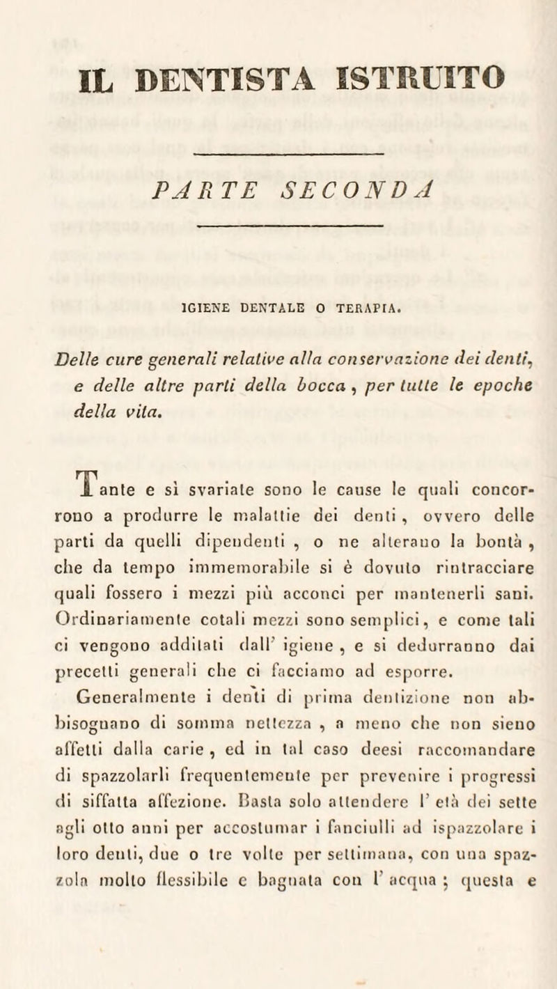 IL DENTISTA ISTRUITO PARTE SECONDA IGIENE DENTALE 0 TERAPIA. Delle cure generali relative alla conservazione dei denti, e delle altre parti della bocca , per tutte le epoche della vita. Tante e sì svariale sono le cause le quali concor- rono a produrre le malattie dei denti , ovvero delle parti da quelli dipendenti , o ne alterano la bontà , che da tempo immemorabile si è dovuto rintracciare quali fossero i mezzi più acconci per mantenerli sani. Ordinariamente cotali mezzi sono semplici, e come tali ci vengono additati dall' igiene , e si dedurranno dai precetti generali che ci facciamo ad esporre. Generalmente i denti di prima dentizione non ab¬ bisognano di somma nettezza , a meno che non sieno affetti dalla carie , ed in tal caso deesi raccomandare di spazzolarli frequentcmeute per prevenire i progressi di siffatta affezione. Basta solo attendere 1’ età dei sette agli otto anni per accostumar i fanciulli ad ispazzolare i loro denti, due o tre volte per settimana, con una spaz¬ zola molto flessibile c bagnala con 1’ acqua } questa e