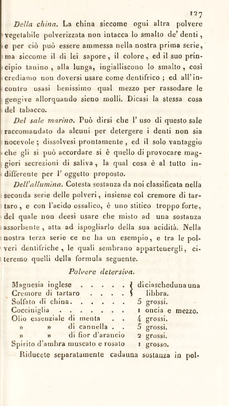 Della china. La china siccome ogni altra polvere vegetabile polverizzata non intacca lo smallo de’ denti, e per ciò può essere ammessa nella nostra prima serie, ma siccome il di lei sapore, il colore, ed il suo prin¬ cipio tauino , alla lunga, ingialliscono lo smalto , così crediamo non doversi usare come denlifrico ; ed all’in¬ contro usasi benissimo qual mezzo per rassodare le gengive allorquando sieno molli. Dicasi la stessa cosa del tabacco. Del sale marino. Può dirsi che 1’ uso di questo sale raccomandato da alcuni per detergere i denti non sia nocevole ; dissolvesi prontamente , ed il solo vantaggio che gli si può accordare si è quello di provocare mag¬ giori secrezioni di saliva , la qual cosa è al tutto in¬ differente per 1’ oggetto proposto. Dell’allumina. Cotesta sostanza da noi classificata nella seconda serie delle polveri, insieme col cremore di tar¬ taro, e con l’acido ossalico, è uno stitico troppo forte, del quale non deesi usare che misto ad una sostanza assorbente , atta ad ispogliarlo della sua acidità. Nella nostra terza serie ce ne ha un esempio, e tra le pol¬ veri dentifriche , le quali sembrano appartenergli, ci¬ teremo quelli della formula seguente. Polvere detersiva. Magnesia inglese. Cremore di tartaro . Solfato di china. Cocciniglia. Olio essenziale di menta » » di cannella . n » di fior d’arancio Spirito d’ambra muscato e rosato Piiducele separatamente cada Ìdiciascheduua una libbra. 5 grossi, i oncia e mezzo. 4 grossi. 5 grossi. 2 grossi, i grosso. una sostanza in poi-