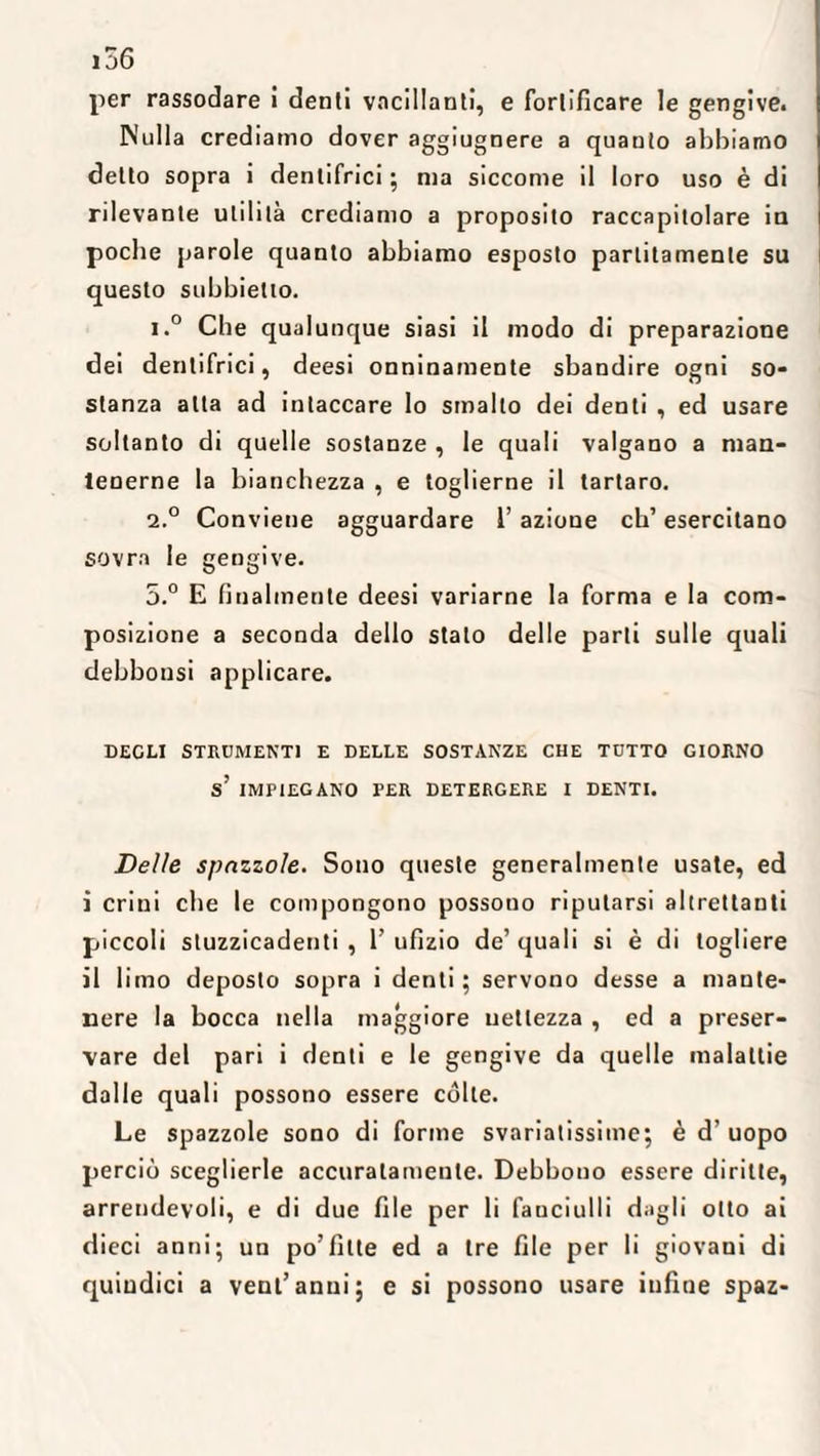 156 per rassodare i denti vacillanti, e fortificare le gengive. Nulla crediamo dover aggiugnere a quanto abbiamo detto sopra i dentifrici ; ma siccome il loro uso è di rilevante utilità crediamo a proposito raccapitolare in poche parole quanto abbiamo esposto partitamente su questo subbielio. i.° Cbe qualunque siasi il modo di preparazione dei dentifrici, deesi onninamente sbandire ogni so¬ stanza alta ad intaccare Io smalto dei denti , ed usare soltanto di quelle sostanze , le quali valgano a man¬ tenerne la bianchezza , e toglierne il tartaro. 2.0 Conviene agguardare l’azione eh’ esercitano sovra le gengive. 5.° E finalmente deesi variarne la forma e la com¬ posizione a seconda dello stato delle parti sulle quali debbonsi applicare. DEGLI STRUMENTI E DELLE SOSTANZE CHE TUTTO GIORNO s’ IMPIEGANO PER DETERGERE I DENTI. Delle spazzole. Sono queste generalmente usate, ed i crini cbe le compongono possono riputarsi altrettanti piccoli stuzzicadenti , 1’ ufizio de’ quali si è di togliere il limo deposto sopra i denti; servono desse a mante¬ nere la bocca nella maggiore nettezza , ed a preser¬ vare del pari i denti e le gengive da quelle malattie dalle quali possono essere cólte. Le spazzole sono di forme svariatissime; è d’ uopo perciò sceglierle accuratamente. Debbono essere diritte, arrendevoli, e di due file per li fanciulli dagli otto ai dieci anni; un po’fitte ed a tre file per li giovani di quindici a veni’anni; e si possono usare infine spaz-