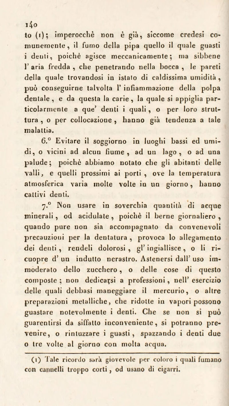 i4o to (i); imperocché non è già, siccome credesi co¬ munemente, il fumo della pipa quello il quale guasti i denti, poiché agisce meccanicamente; ma sibbene 1’ aria fredda , che penetrando nella bocca , le pareti della quale trovandosi in istalo di caldissima umidità , può conseguirne talvolta 1’ infiammazione della polpa dentale, e da questa la carie, la quale si appiglia par¬ ticolarmente a que’ denti i quali , o per loro strut¬ tura , o per collocazione , hanno già tendenza a tale malattia. 6.° Evitare il soggiorno in luoghi bassi ed umi¬ di, o vicini ad alcun fiume, ad uu lago, o ad una palude; poiché abbiamo notato che gli abitanti delle valli, e quelli prossimi ai porti , ove la temperatura atmosferica varia molle volte iu un giorno, hauno cattivi denti. j.° INon usare in soverchia quantità di acque minerali , od additiate , poiché il berne giornaliero , quando pure non sia accompagnato da convenevoli precauzioni per la dentatura , provoca lo allegamento dei denti , rendeli dolorosi , gl’ ingiallisce, o li ri- cuopre d’ un indulto nerastro. Astenersi dall’ uso im¬ moderato dello zucchero, o delle cose di questo composte ; non dedicarsi a professioni, nell’ esercizio delle quali debbasi maneggiare il mercurio, o altre preparazioni metalliche, che ridotte in vapori possono guastare notevolmente i denti. Che se non si può guarentirsi da siffatto inconveniente, si potranno pre¬ venire, o rintuzzare i guasti, spazzando i denti due o tre volte al giorno con molta acqua. (i) Tale ricordo sarà giovevole per coloro i quali fumano con cannelli troppo corti, od usano di cigarri.